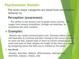 Psychomotor Domain
The seven major categories are listed from the simplest
behavior to
Perception (awareness):
The ability to use sensory cues to guide motor activity. This
ranges from sensory stimulation, through cue selection, to
translation.the most complex:
 Examples:
Detects non-verbal communication cues. Estimate where a ball
will land after it is thrown and then moving to the correct location
to catch the ball. Adjusts heat of stove to correct temperature by
smell and taste of food. Adjusts the height of the forks on a forklift
by comparing where the forks are in relation to the pallet.
 Key Words:
chooses, describes, detects, differentiates, distinguishes,
identifies, isolates, relates, sele
 