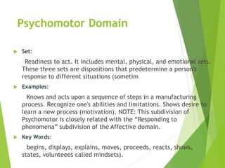 Psychomotor Domain
 Set:
Readiness to act. It includes mental, physical, and emotional sets.
These three sets are dispositions that predetermine a person's
response to different situations (sometim
 Examples:
Knows and acts upon a sequence of steps in a manufacturing
process. Recognize one's abilities and limitations. Shows desire to
learn a new process (motivation). NOTE: This subdivision of
Psychomotor is closely related with the “Responding to
phenomena” subdivision of the Affective domain.
 Key Words:
begins, displays, explains, moves, proceeds, reacts, shows,
states, volunteees called mindsets).
 