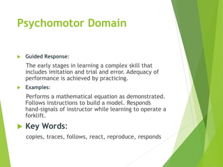 Psychomotor Domain
 Guided Response:
The early stages in learning a complex skill that
includes imitation and trial and error. Adequacy of
performance is achieved by practicing.
 Examples:
Performs a mathematical equation as demonstrated.
Follows instructions to build a model. Responds
hand-signals of instructor while learning to operate a
forklift.
 Key Words:
copies, traces, follows, react, reproduce, responds
 