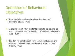 Definition of Behavioral
Objectives
 "Intended change brought about in a learner."
(Popham, et. al. 1969)
 "A statement of what students ought to be able to do
as a consequence of instruction." (Goodlad, in Popham
et al., 1969)
 "Explicit formulations of ways in which students are
expected to be changed by the educative process."
(Bloom, 1956)
 