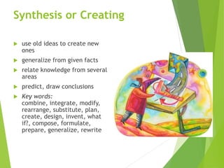 Synthesis or Creating
 use old ideas to create new
ones
 generalize from given facts
 relate knowledge from several
areas
 predict, draw conclusions
 Key words:
combine, integrate, modify,
rearrange, substitute, plan,
create, design, invent, what
if?, compose, formulate,
prepare, generalize, rewrite
 