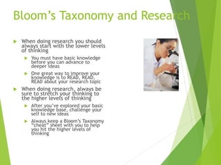 Bloom’s Taxonomy and Research
 When doing research you should
always start with the lower levels
of thinking
 You must have basic knowledge
before you can advance to
deeper ideas
 One great way to improve your
knowledge is to READ, READ,
READ about your research topic
 When doing research, always be
sure to stretch your thinking to
the higher levels of thinking
 After you’ve explored your basic
knowledge base, challenge your
self to new ideas
 Always keep a Bloom’s Taxonomy
“cheat” sheet with you to help
you hit the higher levels of
thinking
 