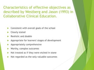 Characteristics of effective objectives as
described by Westberg and Jason (1993) in
Collaborative Clinical Education.
 Consistent with overall goals of the school
 Clearly stated
 Realistic and doable
 Appropriate for learners' stages of development
 Appropriately comprehensive
 Worthy, complex outcomes
 Not treated as if they were etched in stone
 Not regarded as the only valuable outcomes
 