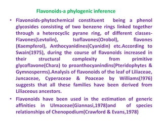 Flavonoids-a phylogenic inference
• Flavonoids-phytochemical constituent being a phenol
glycosides consisting of two benzene rings linked together
through a heterocyclic pyrane ring, of different classes-
Flavones(Levtolin), Isoflavones(Orobol), flavones
(Kaempferol), Anthocyanidines(Cyanidin) etc.According to
Swain(1975), during the course of flavonoids increased in
their structural complexity from primitive
glycoflavone(Chara) to proanthocyanindins(Pteridophytes &
Gymnosperms).Analysis of flavonoids of the leaf of Liliaceae,
Juncaceae, Cyperaceae & Poaceae by Williams(!976)
suggests that all these families have been derived from
Liliaceous ancestors.
• Flavonoids have been used in the estimation of generic
affinities in Ulmaceae(Giannasi,1978)and of species
relationships of Chenopodium(Crawford & Evans,1978)
 