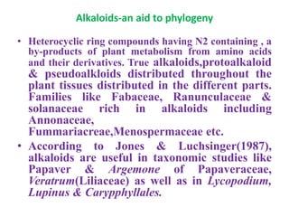Alkaloids-an aid to phylogeny
• Heterocyclic ring compounds having N2 containing , a
by-products of plant metabolism from amino acids
and their derivatives. True alkaloids,protoalkaloid
& pseudoalkloids distributed throughout the
plant tissues distributed in the different parts.
Families like Fabaceae, Ranunculaceae &
solanaceae rich in alkaloids including
Annonaceae,
Fummariacreae,Menospermaceae etc.
• According to Jones & Luchsinger(1987),
alkaloids are useful in taxonomic studies like
Papaver & Argemone of Papaveraceae,
Veratrum(Liliaceae) as well as in Lycopodium,
Lupinus & Carypphyllales.
 