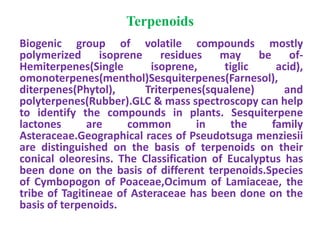 Terpenoids
Biogenic group of volatile compounds mostly
polymerized isoprene residues may be of-
Hemiterpenes(Single isoprene, tiglic acid),
omonoterpenes(menthol)Sesquiterpenes(Farnesol),
diterpenes(Phytol), Triterpenes(squalene) and
polyterpenes(Rubber).GLC & mass spectroscopy can help
to identify the compounds in plants. Sesquiterpene
lactones are common in the family
Asteraceae.Geographical races of Pseudotsuga menziesii
are distinguished on the basis of terpenoids on their
conical oleoresins. The Classification of Eucalyptus has
been done on the basis of different terpenoids.Species
of Cymbopogon of Poaceae,Ocimum of Lamiaceae, the
tribe of Tagitineae of Asteraceae has been done on the
basis of terpenoids.
 