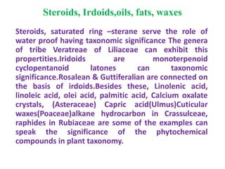 Steroids, Irdoids,oils, fats, waxes
Steroids, saturated ring –sterane serve the role of
water proof having taxonomic significance The genera
of tribe Veratreae of Liliaceae can exhibit this
propertities.Iridoids are monoterpenoid
cyclopentanoid latones can taxonomic
significance.Rosalean & Guttiferalian are connected on
the basis of irdoids.Besides these, Linolenic acid,
linoleic acid, olei acid, palmitic acid, Calcium oxalate
crystals, (Asteraceae) Capric acid(Ulmus)Cuticular
waxes(Poaceae)alkane hydrocarbon in Crassulceae,
raphides in Rubiaceae are some of the examples can
speak the significance of the phytochemical
compounds in plant taxonomy.
 