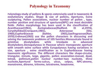 Palynology in Taxonomy
Palynology-study of pollens & spores extensively used in taxonomic &
evolutionary studies. Shape & size of pollens, Apertures, Exine
sculpturing, Pollen associations, nuclear number of pollen , type,
number position and structure of apertures(NPC) are most desirable
fields .Pollen morphology has been used in the classification of
Acanthaceae(1961), Asclepiadaceae(Radford. Et al,1974),
Caryohyllidae(Cronquest,1981), Asteraceae (Slix.
1960),Euphorbiaceae (kohler, 1965),Saxifragraceae(Nair,
1970).Erdtman(1963) use the pollen characters in discussing and
solving the taxonomic problems of 105 families.Monosulcate found in
primitive dicotyledons while tricolpate in advanced
dicotyledons.Stenopalynous in Poaceae where monoporate aperture
with smooth exine surface while Eurypalynous having variations in
size, aperture , exine stratification as in Euphorbiaceae having
taxonomic significance. The different characters like shape-circular,
triangular, minute, large, gigantic, pollen association-monad, dyad,
tetrad, pollinium,pollen nuclear number-two nucleate, three
nucleate,Apertural forms-sulcus, ulcus, colpus, NPC-atreme,
monotreme, ditreme, tritreme, tetratreme, hexatreme,
 