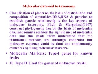 Molecular data-aid to taxonomy
• Classification of plants on the basis of distribution and
composition of semantides-DNA,RNA & proteins to
establish genetic relationship is the key aspects of
molecular taxonomy. Fitch & Margoliash(1967)
construct phylogenetic tree on the basis of molecular
daa.Taxonomists realized the significance of molecular
data and this made them understand that the
traditional methods are although important but
molecules evidence could be final and confirmatory
evidences by using molecular markers.
• Molecular Markers: Type-I genes for known
traits
• II. Type II Used for genes of unknown traits.
 