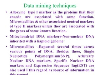 Data mining techniques
• Allozyme type I marker as the proteins that they
encode are associated with some function.
Microstaellites & other associated neutral markers
of type II markers unless they are associated with
the genes of some known function.
• Mitochondrial DNA markers-Non-nuclear DNA
inherited with a haploid genome
• Microsatellites –Repeated several times across
various points of DNA. Besides these, Single
Nucleotide Polymorphism(SNP), Arbitrary
Nuclear DNA markers, Specific Nuclear DNA
markers and Expression Sequence Tag(EST) are
also used I this regard as source of information in
 