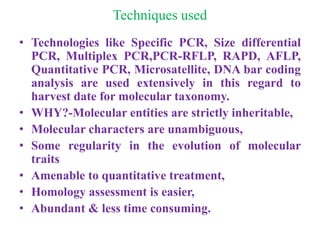 Techniques used
• Technologies like Specific PCR, Size differential
PCR, Multiplex PCR,PCR-RFLP, RAPD, AFLP,
Quantitative PCR, Microsatellite, DNA bar coding
analysis are used extensively in this regard to
harvest date for molecular taxonomy.
• WHY?-Molecular entities are strictly inheritable,
• Molecular characters are unambiguous,
• Some regularity in the evolution of molecular
traits
• Amenable to quantitative treatment,
• Homology assessment is easier,
• Abundant & less time consuming.
 