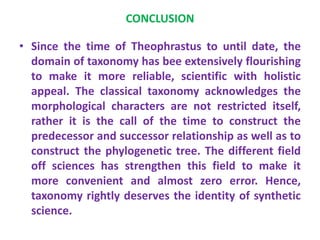 CONCLUSION
• Since the time of Theophrastus to until date, the
domain of taxonomy has bee extensively flourishing
to make it more reliable, scientific with holistic
appeal. The classical taxonomy acknowledges the
morphological characters are not restricted itself,
rather it is the call of the time to construct the
predecessor and successor relationship as well as to
construct the phylogenetic tree. The different field
off sciences has strengthen this field to make it
more convenient and almost zero error. Hence,
taxonomy rightly deserves the identity of synthetic
science.
 