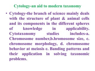 Cytology-an aid to modern taxonomy
• Cytology-the branch of science mainly deals
with the structure of plant & animal cells
and its components in the different spheres
of knowledge in applicability.
Cytotaxonomy studies includes-a.
Chromosome number,b.hromosome size, c.
chromosome morphology, d. chromosome
behavior at meiosis e. Banding patterns and
their application in solving taxonomic
problems.
 
