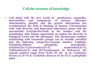 Cell-the treasure of knowledge
• Cell along with the new world of membranes, organelles,
microtubules and components of nucleus, ribosome,
mitochondria, plastids and the genetic information has
revolutionized the field of thinking of human. Chromosomes
with wide diversity and biparental inheritance along with the
uncountable irregularities-both in the number and the
morphology offer unique opportunity to explore the diversity of
biological world and the phylogeny. The chromosome number
relationship with taxonomic groups can be broadly classified
into the following categories-Constant number, Euploidy,
Polyploidy-Dibasic polyploidy, anueuploidy-
trisomics(2n+1),tetrasomics(2n+2), monosomics(2n-1),
Nullisomics(2n-2) and B-Chromosomes. In Malvaceae, the
somatic number range from 15,20, 25,--40 so on. Cardamine
hirsuta of 2n=16 & Cardamine flexuosa of 2n=32 is a polyploidy
pairs.
 