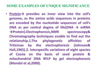 SOME EXAMPLES OF UNIQUE SIGNIFICANCE
• Protein-It provides an inner view into the cell’s
genome, as the amino acids sequences in proteins
are encoded by the nucleotide sequences of cell’s
DNA as per central dogma of life(DNA → mRNA
→Protein).Electrophoresis,NMR spectroscopy&
Chromatography techniques enable to find out the
relationship.1.The phylogenetic affinities of
Triticinae by the electrophoresis (Johnson&
Hall,1965).2. Interspecific variations of eight species
of Cassia on the basis of seed protein &
mitochondrial DNA RFLP by gel electrophoresis
(Mondal et al,2000).
 