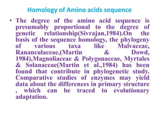 Homology of Amino acids sequence
• The degree of the amino acid sequence is
presumably proportional to the degree of
genetic relationship(Sivrajan,1984).On the
basis of the sequence homology, the phylogeny
of various taxa like Malvaceae,
Rananculaceae,(Martin & Dowd,
1984),Magnoliaceae & Polygonaceae, Myrtales
& Solanaceae(Martin et al.,1984) has been
found that contribute in phylogenetic study.
Comparative studies of enzymes may yield
data about the differences in primary structure
, which can be traced to evolutionary
adaptation.
 