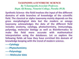 TAXONOMY-A SYNTHETIC SCIENCE
By N.Sannigrahi,Associate Professor,
Deptt. Of Botany, Nistarini College, Purulia (W.B)
Synthetic Science -the field involves the input of the different
domains of wide branches of knowledge of the scientific
field. The classical or alpha taxonomy mainly depends on the
gross morphological data but the modern or omega
taxonomy acknowledges the data of the different field
includes anatomy, cytology, photochemistry, immunology,
palynolgy, molecular biology as well as Bioinformatics to
make the field more accurate with mathematical
interpretation using the databases. Let us explore the
following fields ad how they have enriched this domain of
knowledge keeping with the trend of modern science.
-----Cytology
-----Phytochemistry
-----Palynology
------Molecular data
 