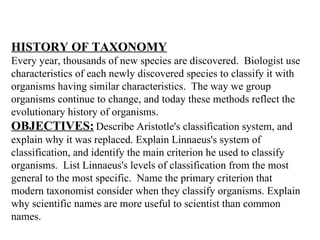 HISTORY OF TAXONOMY   Every year, thousands of new species are discovered.  Biologist use characteristics of each newly discovered species to classify it with organisms having similar characteristics.  The way we group organisms continue to change, and today these methods reflect the evolutionary history of organisms.   OBJECTIVES:   Describe Aristotle's classification system, and explain why it was replaced. Explain Linnaeus's system of classification, and identify the main criterion he used to classify organisms.  List Linnaeus's levels of classification from the most general to the most specific.  Name the primary criterion that modern taxonomist consider when they classify organisms. Explain why scientific names are more useful to scientist than common names.   