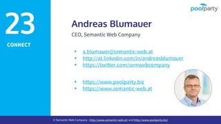 CONNECT
Andreas Blumauer
CEO, Semantic Web Company
▸ a.blumauer@semantic-web.at
▸ http://at.linkedin.com/in/andreasblumauer
▸ https://twitter.com/semwebcompany
▸ https://www.poolparty.biz
▸ https://www.semantic-web.at
23
© Semantic Web Company - http://www.semantic-web.at/ and http://www.poolparty.biz/
 