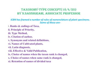 TAXONOMY-TYPE CONCEPT(18/4/20)
By N.SANNIGRAHI, ASSOCIATE PROFESSOR
ICBN has framed a number of rules of nomenclature of plant specimens.
Some of these are-
i. Ranks & endings of Taxa,
ii. Principle of Priority,
iii. Type Method,
iv. Citation of author,
v. Synonyms and related definitions,
vi. Names of Cultivated plants,
vii. Latin diagnosis,
viii. Effective & Valid Publication,
ix. Choice of names when the taxon rank is changed,
x. Choice of names when same rank is changed,
xi. Retention of names of divided taxa
 