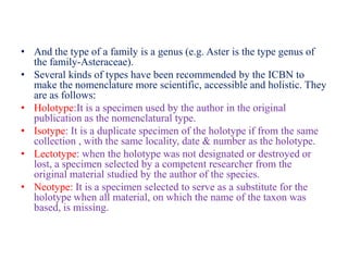 • And the type of a family is a genus (e.g. Aster is the type genus of
the family-Asteraceae).
• Several kinds of types have been recommended by the ICBN to
make the nomenclature more scientific, accessible and holistic. They
are as follows:
• Holotype:It is a specimen used by the author in the original
publication as the nomenclatural type.
• Isotype: It is a duplicate specimen of the holotype if from the same
collection , with the same locality, date & number as the holotype.
• Lectotype: when the holotype was not designated or destroyed or
lost, a specimen selected by a competent researcher from the
original material studied by the author of the species.
• Neotype: It is a specimen selected to serve as a substitute for the
holotype when all material, on which the name of the taxon was
based, is missing.
 