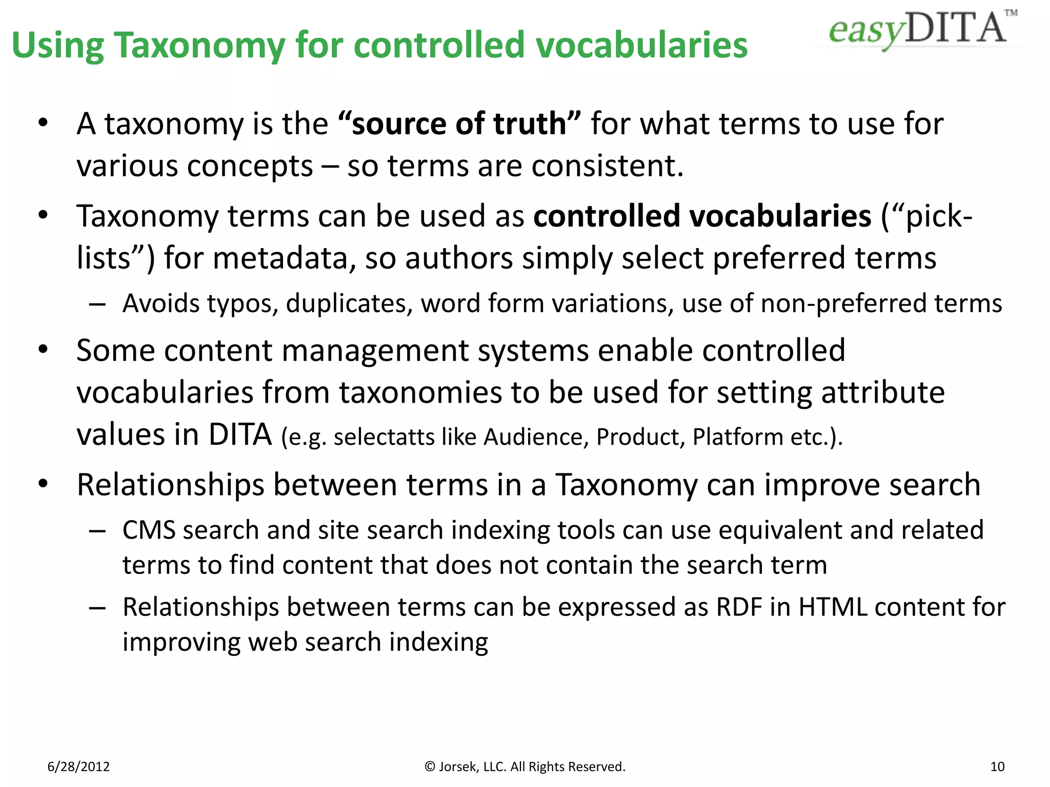 Using Taxonomy for controlled vocabularies
 • A taxonomy is the “source of truth” for what terms to use for
   various concepts – so terms are consistent.
 • Taxonomy terms can be used as controlled vocabularies (“pick-
   lists”) for metadata, so authors simply select preferred terms
        – Avoids typos, duplicates, word form variations, use of non-preferred terms
 • Some content management systems enable controlled
   vocabularies from taxonomies to be used for setting attribute
   values in DITA (e.g. selectatts like Audience, Product, Platform etc.).
 • Relationships between terms in a Taxonomy can improve search
        – CMS search and site search indexing tools can use equivalent and related
          terms to find content that does not contain the search term
        – Relationships between terms can be expressed as RDF in HTML content for
          improving web search indexing



  6/28/2012                        © Jorsek, LLC. All Rights Reserved.            10
 