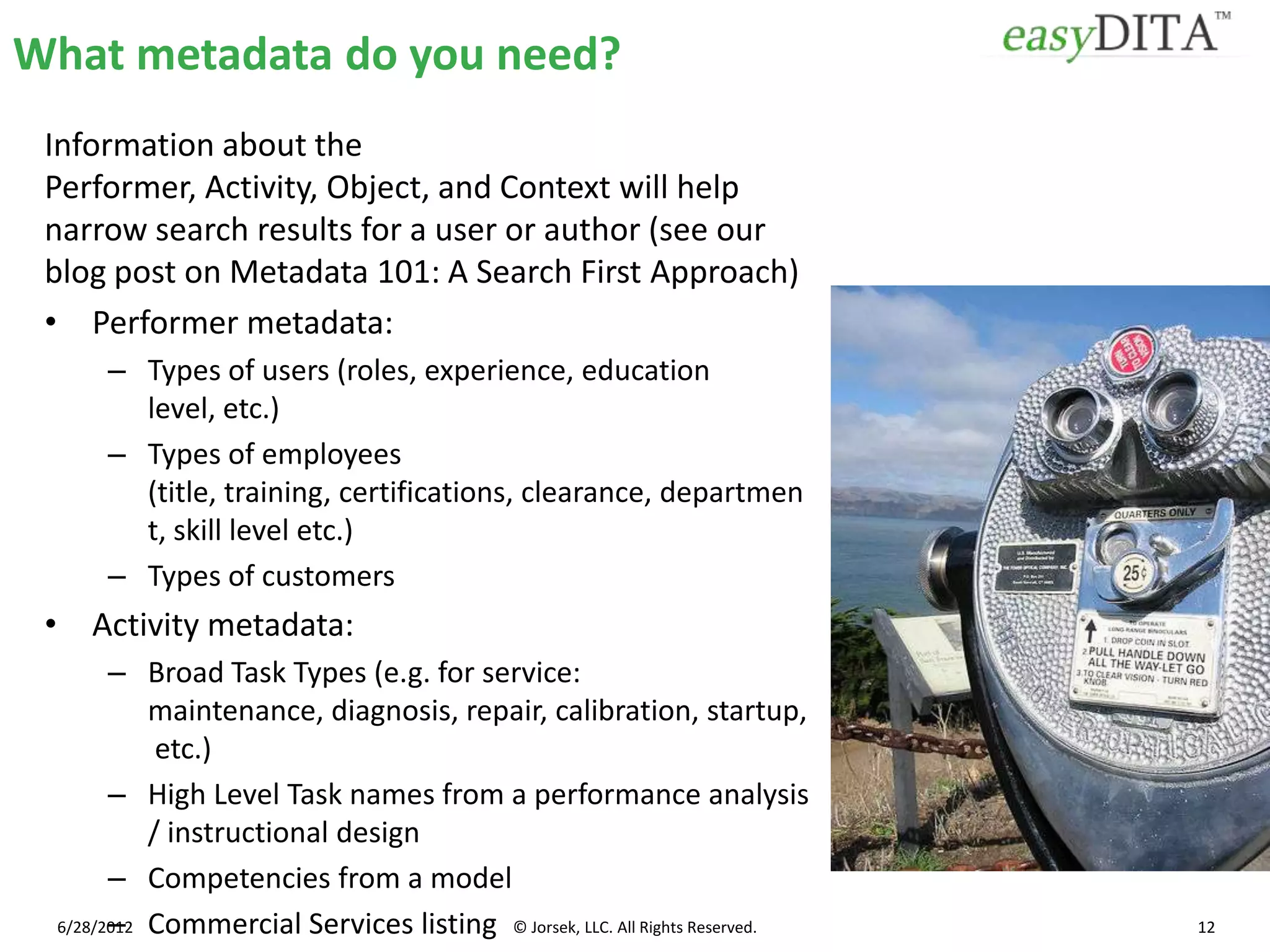 What metadata do you need?
 Information about the
 Performer, Activity, Object, and Context will help
 narrow search results for a user or author (see our
 blog post on Metadata 101: A Search First Approach)
 • Performer metadata:
     – Types of users (roles, experience, education
       level, etc.)
     – Types of employees
       (title, training, certifications, clearance, departmen
       t, skill level etc.)
     – Types of customers
 • Activity metadata:
       – Broad Task Types (e.g. for service:
           maintenance, diagnosis, repair, calibration, startup,
            etc.)
       – High Level Task names from a performance analysis
           / instructional design
       – Competencies from a model
       –
 6/28/2012 Commercial Services listing © Jorsek, LLC. All Rights Reserved.   12
 