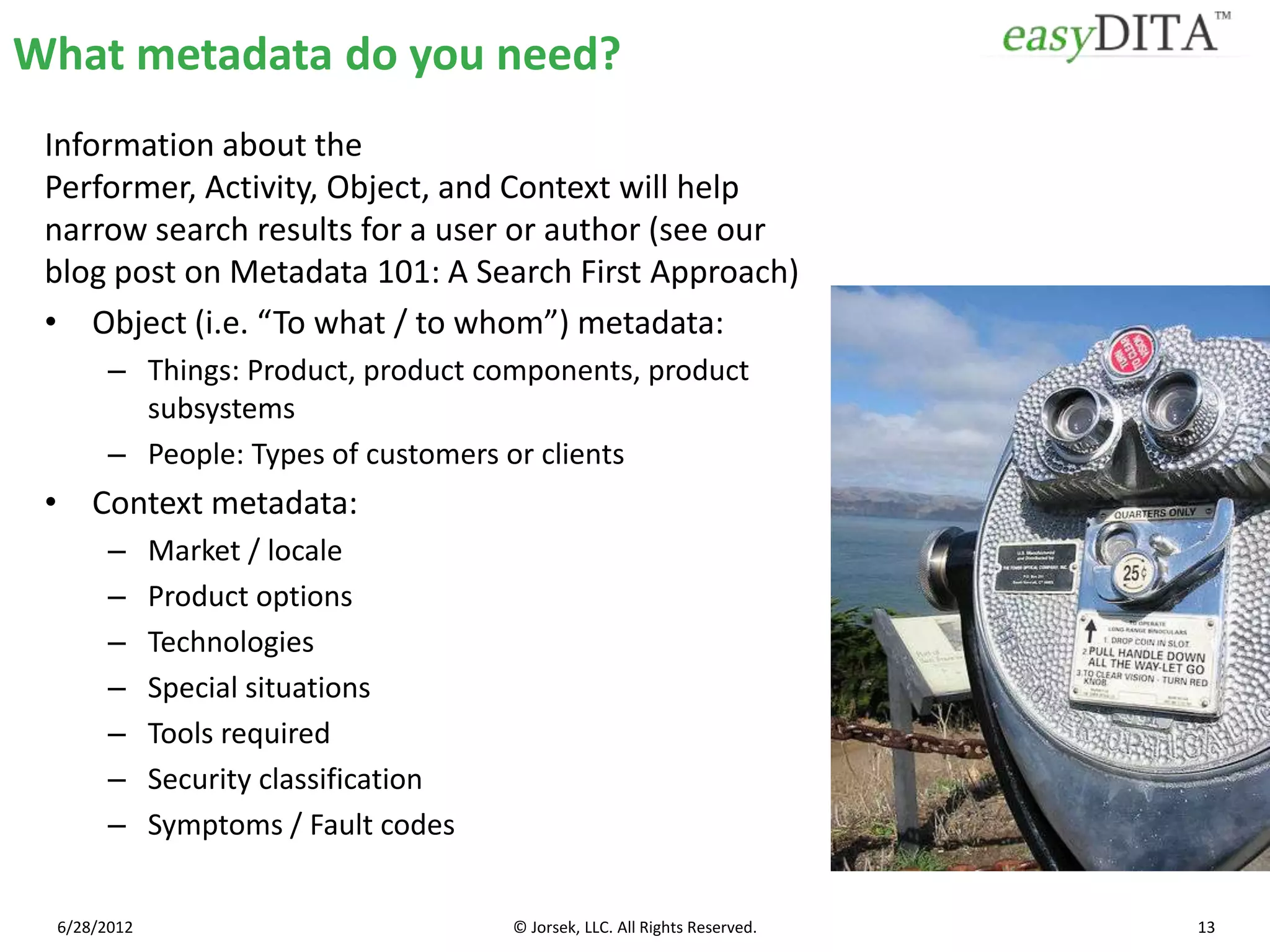 What metadata do you need?
 Information about the
 Performer, Activity, Object, and Context will help
 narrow search results for a user or author (see our
 blog post on Metadata 101: A Search First Approach)
 • Object (i.e. “To what / to whom”) metadata:
       – Things: Product, product components, product
         subsystems
       – People: Types of customers or clients
 • Context metadata:
       –     Market / locale
       –     Product options
       –     Technologies
       –     Special situations
       –     Tools required
       –     Security classification
       –     Symptoms / Fault codes


 6/28/2012                             © Jorsek, LLC. All Rights Reserved.   13
 