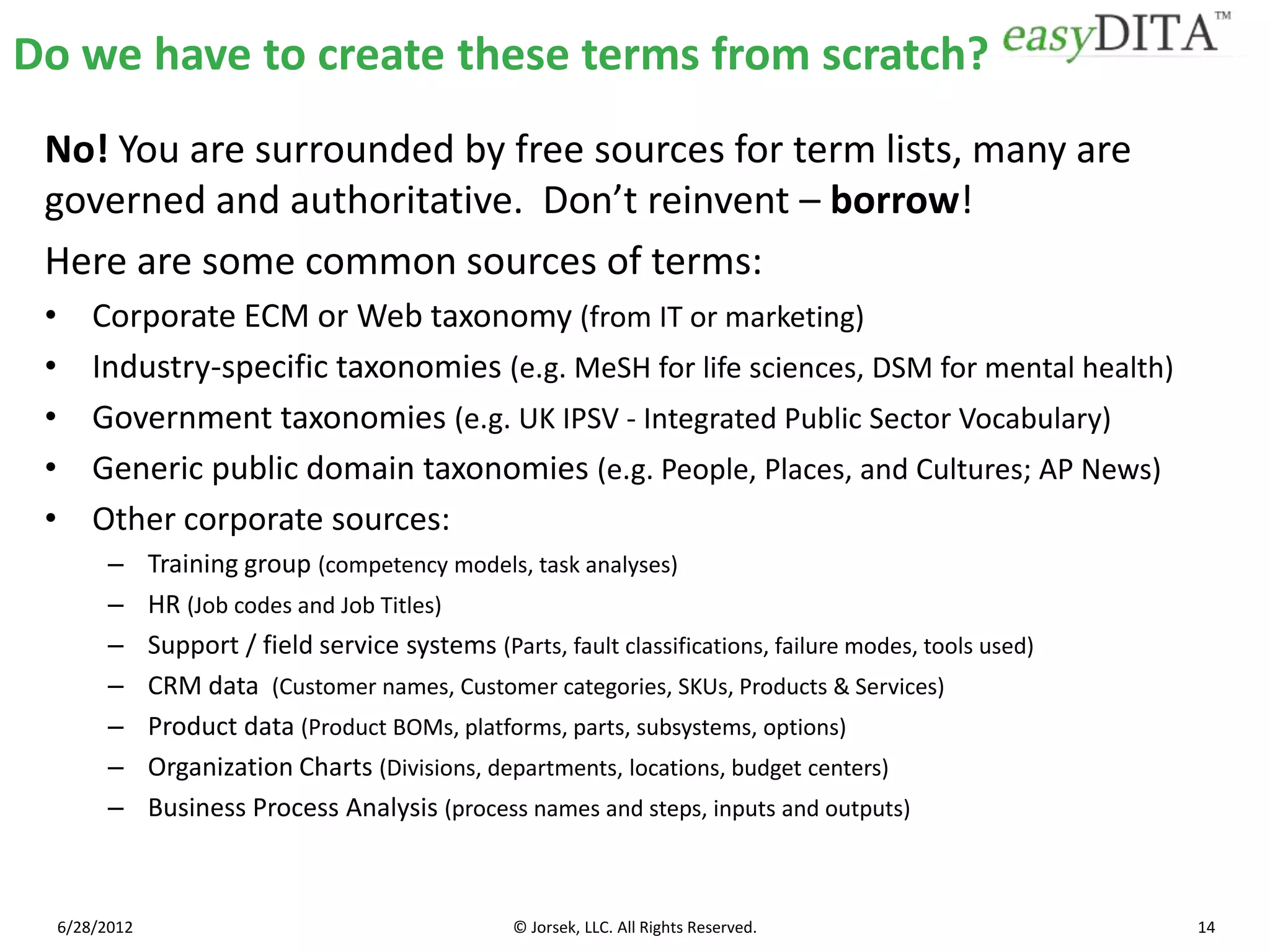 Do we have to create these terms from scratch?
 No! You are surrounded by free sources for term lists, many are
 governed and authoritative. Don’t reinvent – borrow!
 Here are some common sources of terms:
 •       Corporate ECM or Web taxonomy (from IT or marketing)
 •       Industry-specific taxonomies (e.g. MeSH for life sciences, DSM for mental health)
 •       Government taxonomies (e.g. UK IPSV - Integrated Public Sector Vocabulary)
 •       Generic public domain taxonomies (e.g. People, Places, and Cultures; AP News)
 •       Other corporate sources:
           –     Training group (competency models, task analyses)
           –     HR (Job codes and Job Titles)
           –     Support / field service systems (Parts, fault classifications, failure modes, tools used)
           –     CRM data (Customer names, Customer categories, SKUs, Products & Services)
           –     Product data (Product BOMs, platforms, parts, subsystems, options)
           –     Organization Charts (Divisions, departments, locations, budget centers)
           –     Business Process Analysis (process names and steps, inputs and outputs)



     6/28/2012                                       © Jorsek, LLC. All Rights Reserved.                     14
 
