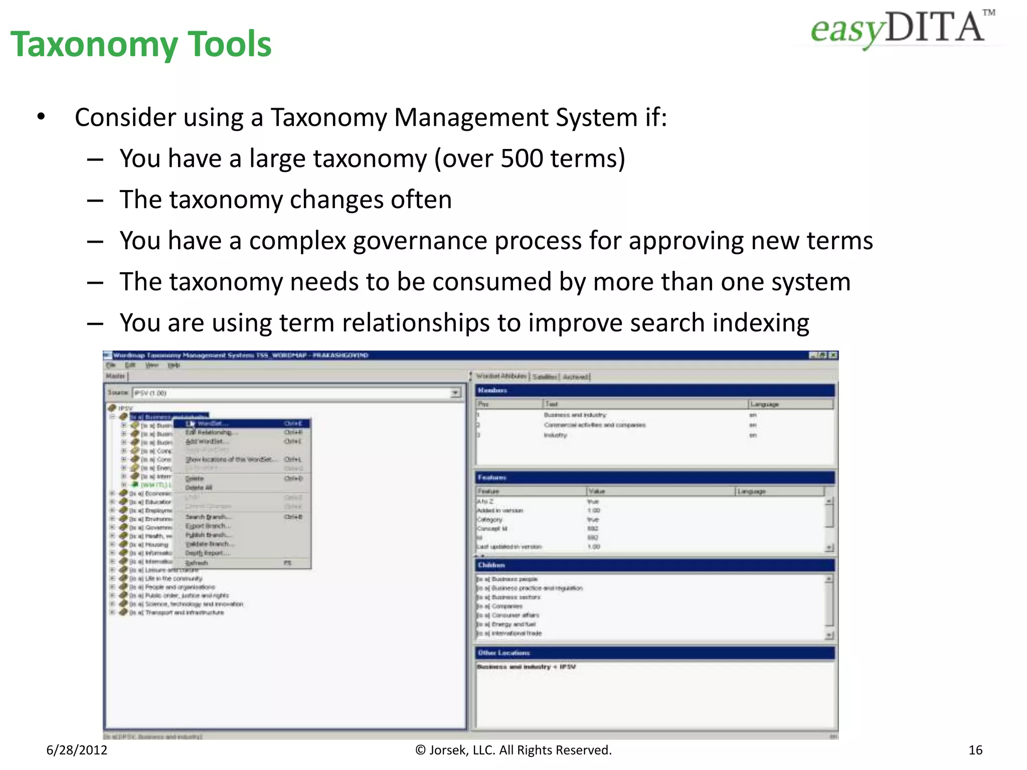 Taxonomy Tools
 • Consider using a Taxonomy Management System if:
    – You have a large taxonomy (over 500 terms)
    – The taxonomy changes often
    – You have a complex governance process for approving new terms
    – The taxonomy needs to be consumed by more than one system
    – You are using term relationships to improve search indexing




 6/28/2012                    © Jorsek, LLC. All Rights Reserved.     16
 