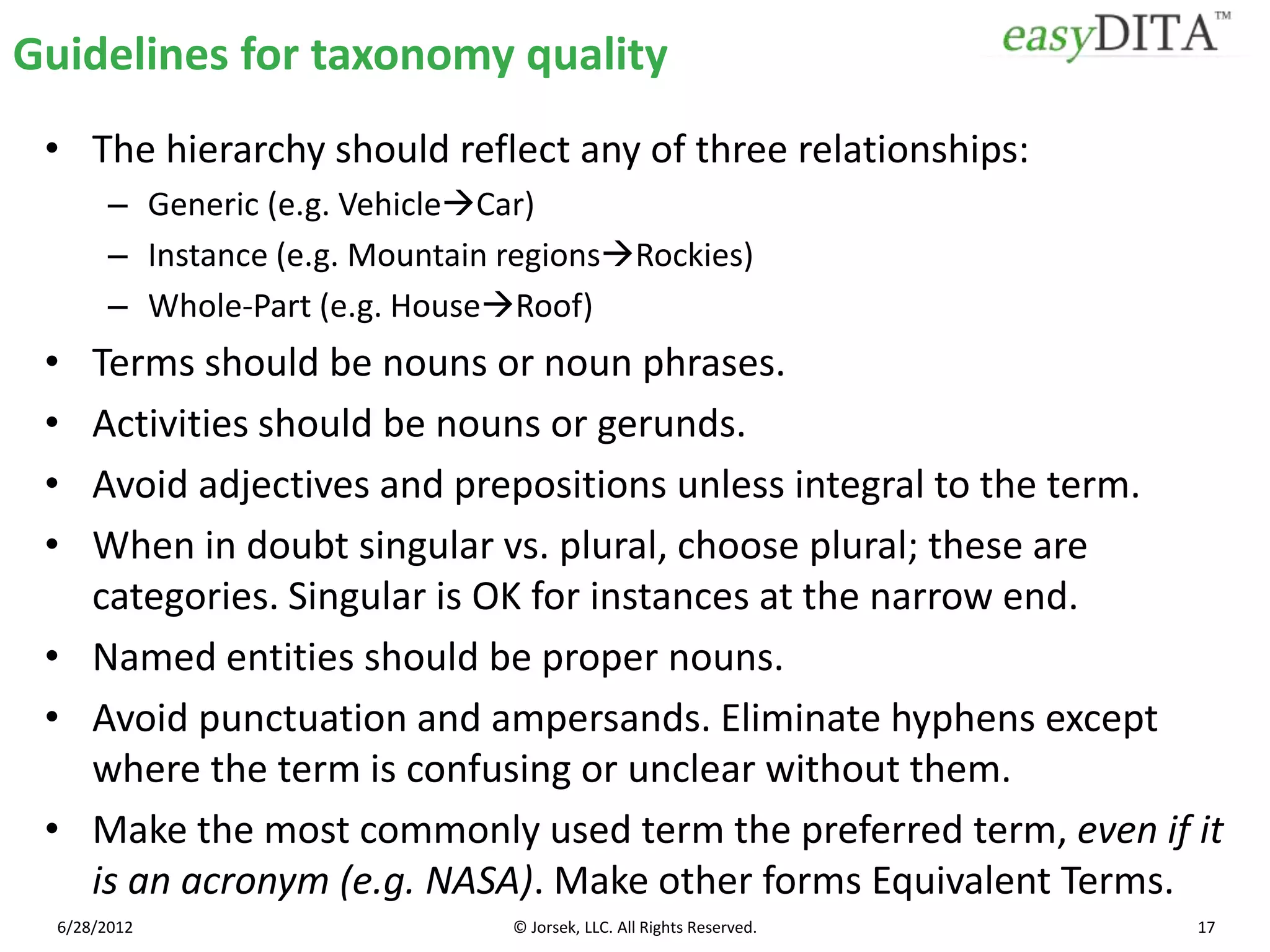 Guidelines for taxonomy quality
 • The hierarchy should reflect any of three relationships:
        – Generic (e.g. VehicleCar)
        – Instance (e.g. Mountain regionsRockies)
        – Whole-Part (e.g. HouseRoof)
 • Terms should be nouns or noun phrases.
 • Activities should be nouns or gerunds.
 • Avoid adjectives and prepositions unless integral to the term.
 • When in doubt singular vs. plural, choose plural; these are
   categories. Singular is OK for instances at the narrow end.
 • Named entities should be proper nouns.
 • Avoid punctuation and ampersands. Eliminate hyphens except
   where the term is confusing or unclear without them.
 • Make the most commonly used term the preferred term, even if it
   is an acronym (e.g. NASA). Make other forms Equivalent Terms.
  6/28/2012                       © Jorsek, LLC. All Rights Reserved.   17
 