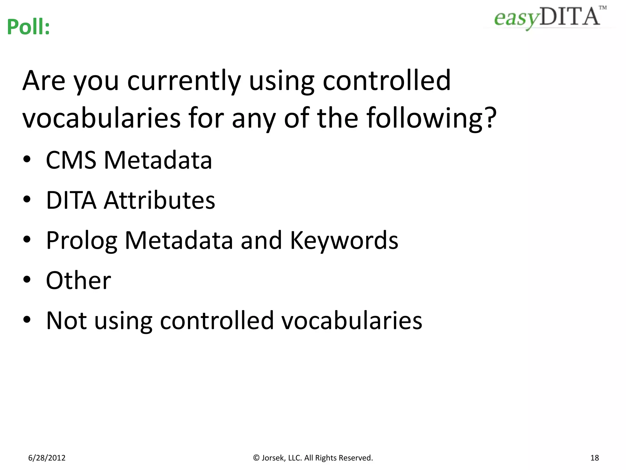 Poll:

 Are you currently using controlled
 vocabularies for any of the following?
 •    CMS Metadata
 •    DITA Attributes
 •    Prolog Metadata and Keywords
 •    Other
 •    Not using controlled vocabularies



  6/28/2012             © Jorsek, LLC. All Rights Reserved.   18
 