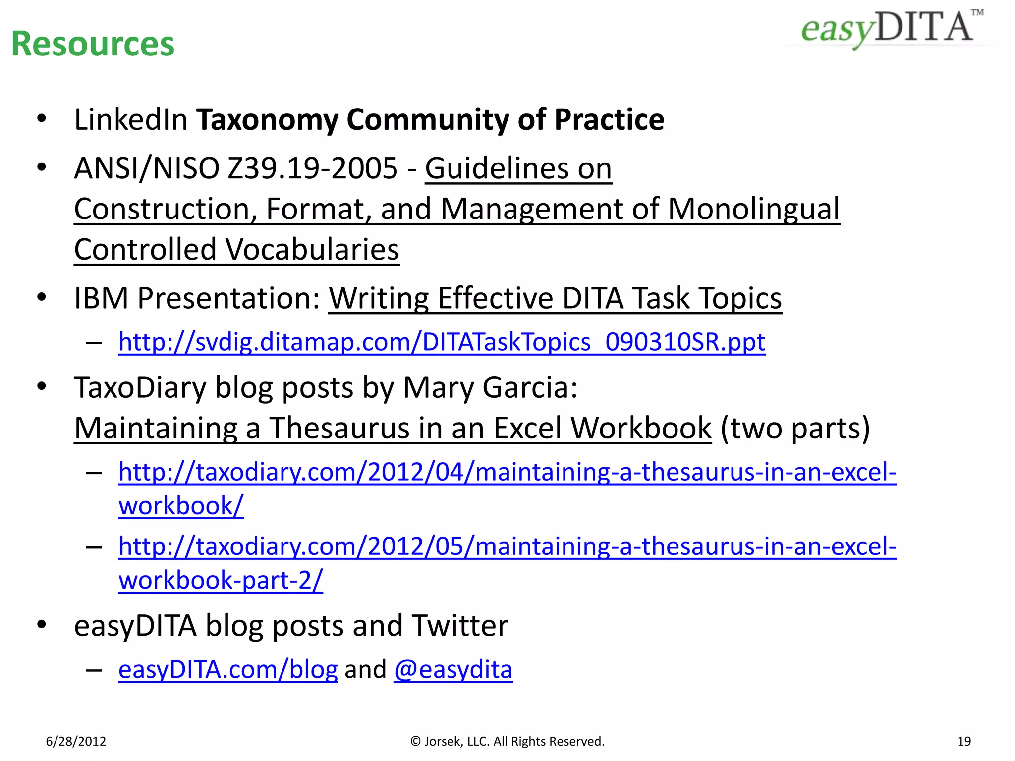 Resources
 • LinkedIn Taxonomy Community of Practice
 • ANSI/NISO Z39.19-2005 - Guidelines on
   Construction, Format, and Management of Monolingual
   Controlled Vocabularies
 • IBM Presentation: Writing Effective DITA Task Topics
       – http://svdig.ditamap.com/DITATaskTopics_090310SR.ppt
 • TaxoDiary blog posts by Mary Garcia:
   Maintaining a Thesaurus in an Excel Workbook (two parts)
       – http://taxodiary.com/2012/04/maintaining-a-thesaurus-in-an-excel-
         workbook/
       – http://taxodiary.com/2012/05/maintaining-a-thesaurus-in-an-excel-
         workbook-part-2/
 • easyDITA blog posts and Twitter
       – easyDITA.com/blog and @easydita

 6/28/2012                       © Jorsek, LLC. All Rights Reserved.         19
 