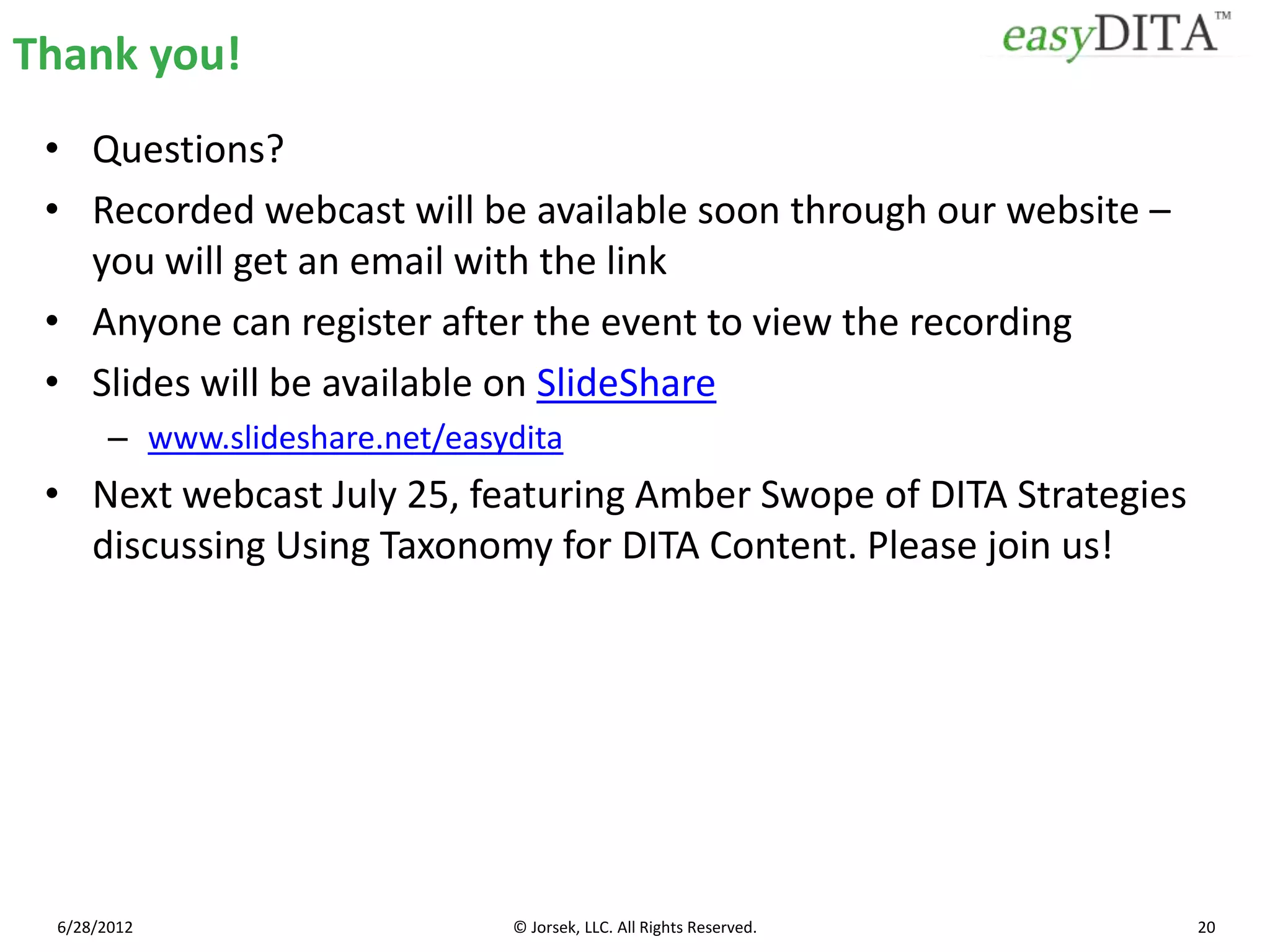 Thank you!
 • Questions?
 • Recorded webcast will be available soon through our website –
   you will get an email with the link
 • Anyone can register after the event to view the recording
 • Slides will be available on SlideShare
       – www.slideshare.net/easydita
 • Next webcast July 25, featuring Amber Swope of DITA Strategies
   discussing Using Taxonomy for DITA Content. Please join us!




 6/28/2012                      © Jorsek, LLC. All Rights Reserved.   20
 