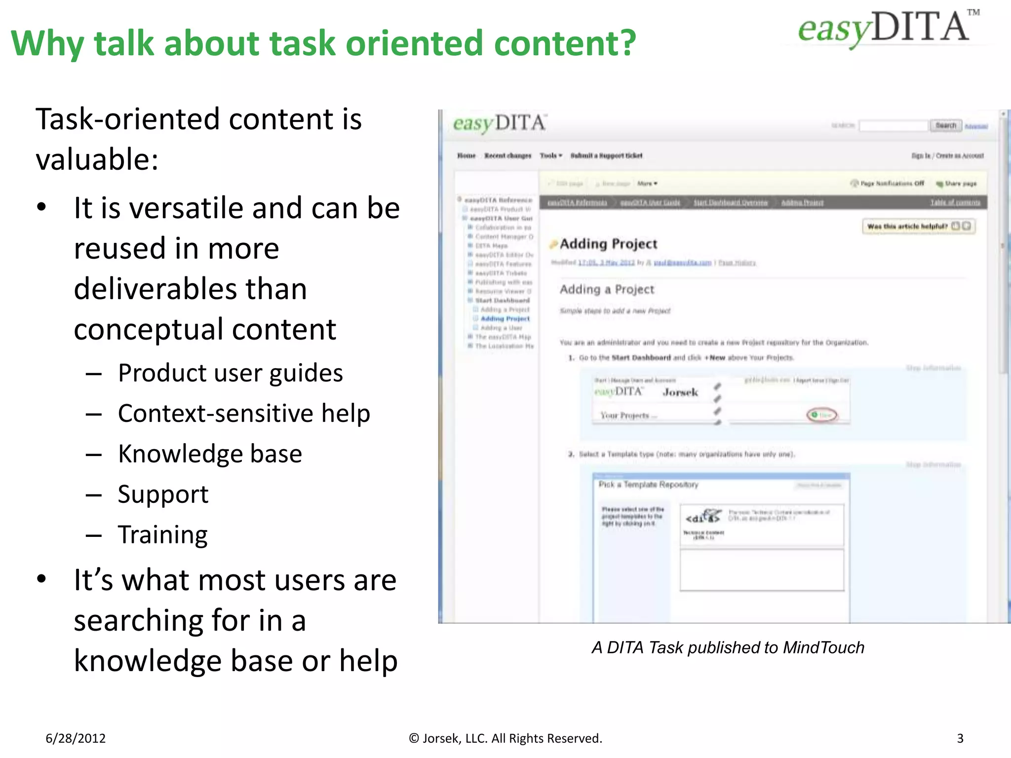 Why talk about task oriented content?
 Task-oriented content is
 valuable:
 • It is versatile and can be
    reused in more
    deliverables than
    conceptual content
        –     Product user guides
        –     Context-sensitive help
        –     Knowledge base
        –     Support
        –     Training
 • It’s what most users are
   searching for in a
                                                                       A DITA Task published to MindTouch
   knowledge base or help

  6/28/2012                            © Jorsek, LLC. All Rights Reserved.                                  3
 