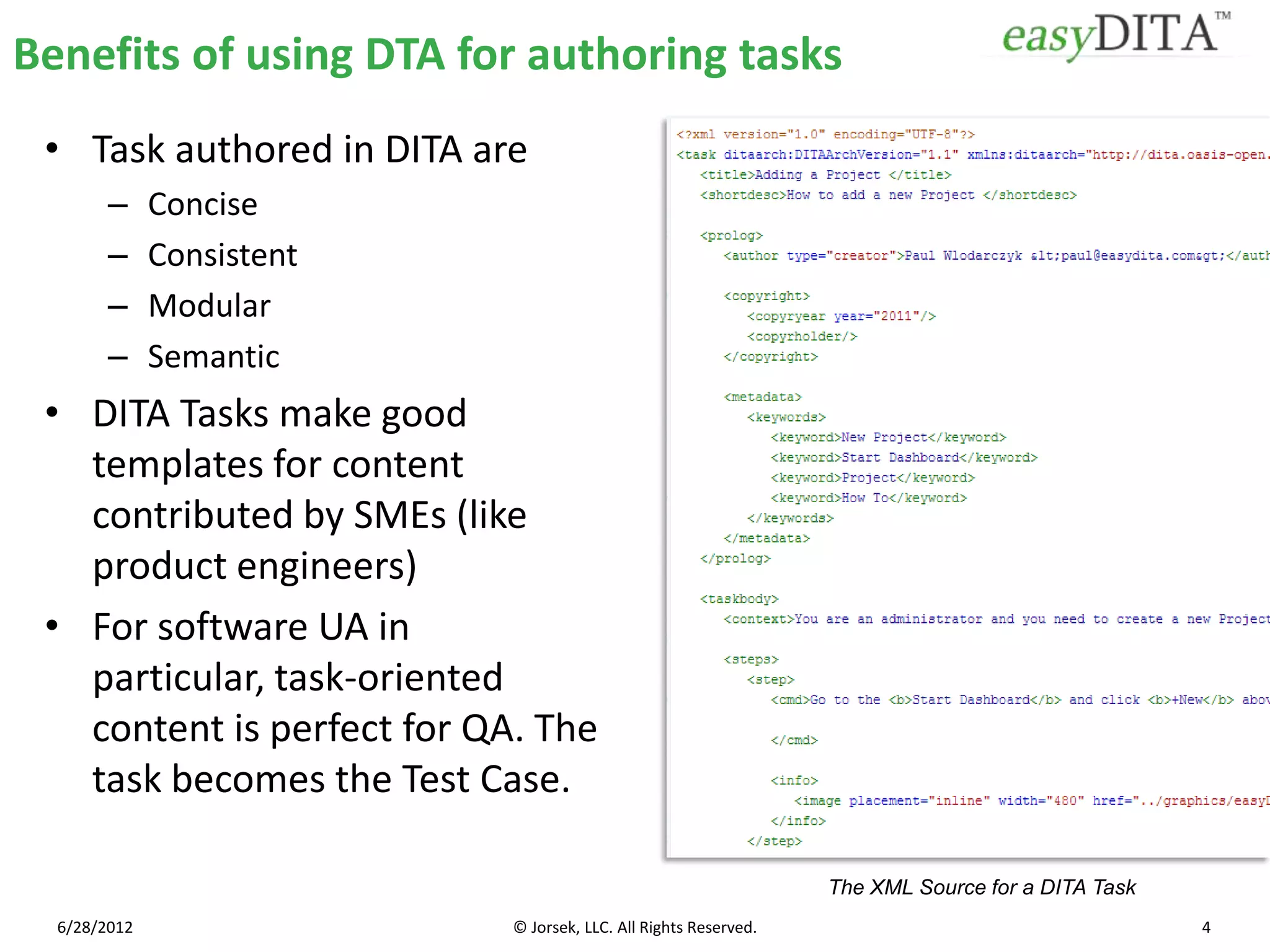 Benefits of using DTA for authoring tasks
 • Task authored in DITA are
        –     Concise
        –     Consistent
        –     Modular
        –     Semantic
 • DITA Tasks make good
   templates for content
   contributed by SMEs (like
   product engineers)
 • For software UA in
   particular, task-oriented
   content is perfect for QA. The
   task becomes the Test Case.

                                                                  The XML Source for a DITA Task
  6/28/2012                 © Jorsek, LLC. All Rights Reserved.                                    4
 