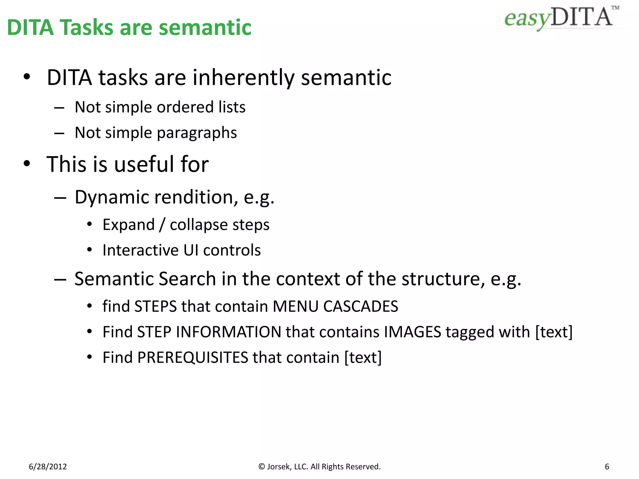 DITA Tasks are semantic

 • DITA tasks are inherently semantic
        – Not simple ordered lists
        – Not simple paragraphs
 • This is useful for
        – Dynamic rendition, e.g.
              • Expand / collapse steps
              • Interactive UI controls
        – Semantic Search in the context of the structure, e.g.
              • find STEPS that contain MENU CASCADES
              • Find STEP INFORMATION that contains IMAGES tagged with [text]
              • Find PREREQUISITES that contain [text]




  6/28/2012                          © Jorsek, LLC. All Rights Reserved.        6
 