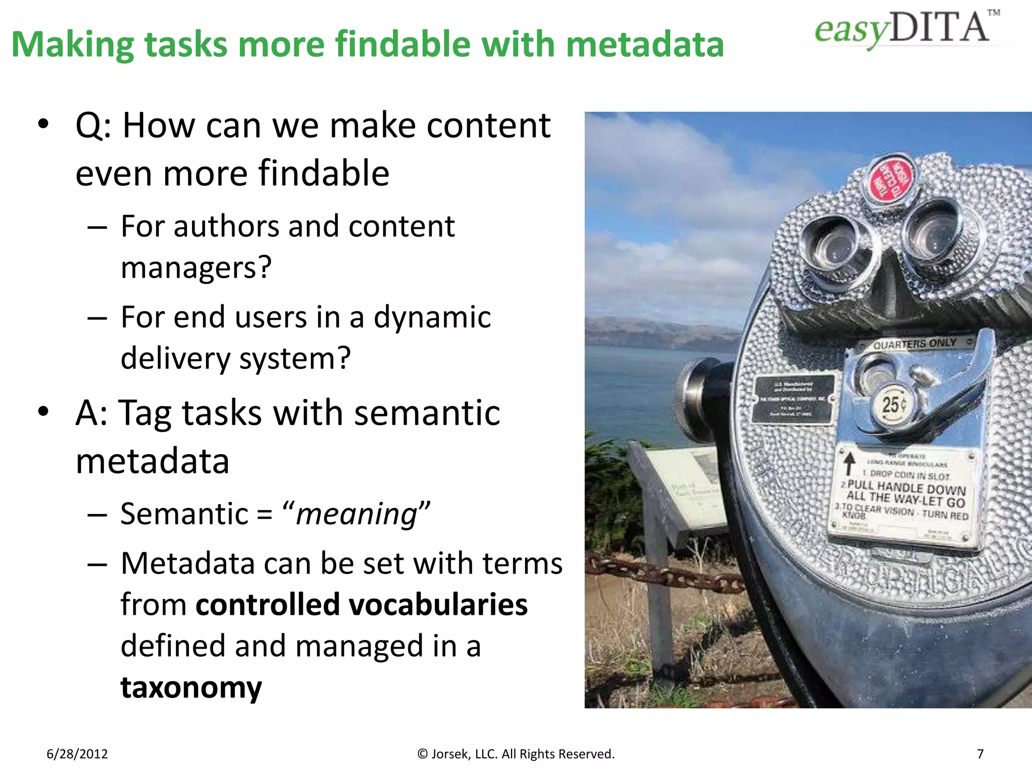 Making tasks more findable with metadata

 • Q: How can we make content
   even more findable
        – For authors and content
          managers?
        – For end users in a dynamic
          delivery system?
 • A: Tag tasks with semantic
   metadata
        – Semantic = “meaning”
        – Metadata can be set with terms
          from controlled vocabularies
          defined and managed in a
          taxonomy
  6/28/2012                   © Jorsek, LLC. All Rights Reserved.   7
 