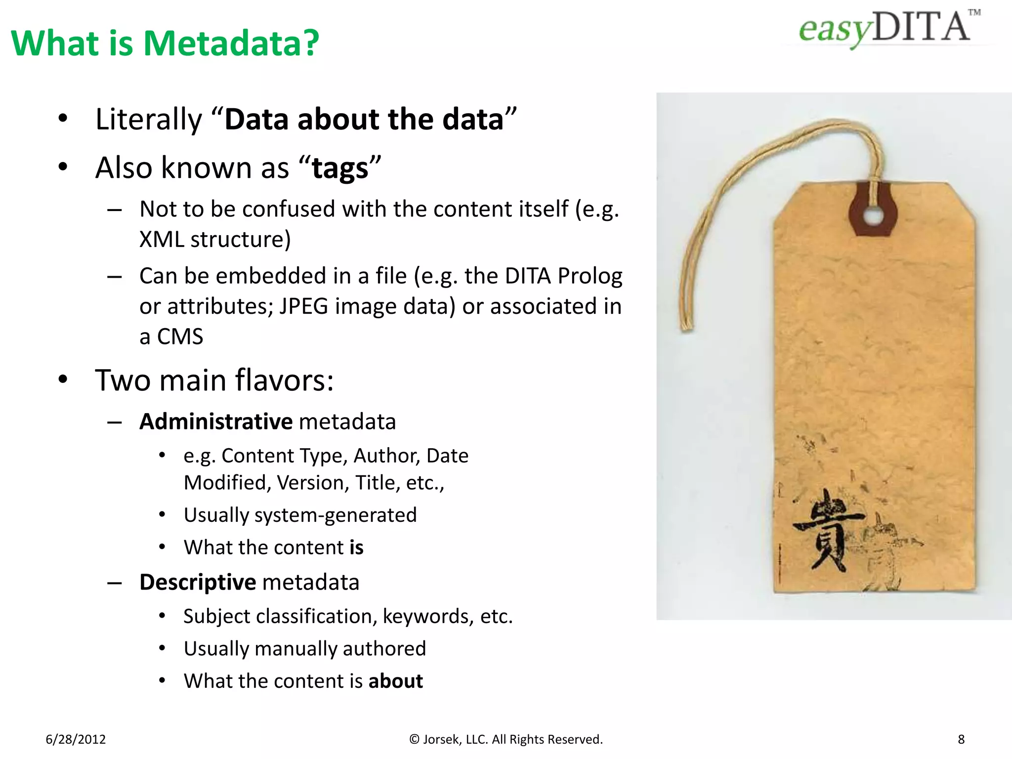 What is Metadata?
  • Literally “Data about the data”
  • Also known as “tags”
             – Not to be confused with the content itself (e.g.
               XML structure)
             – Can be embedded in a file (e.g. the DITA Prolog
               or attributes; JPEG image data) or associated in
               a CMS
  • Two main flavors:
             – Administrative metadata
                 • e.g. Content Type, Author, Date
                   Modified, Version, Title, etc.,
                 • Usually system-generated
                 • What the content is
             – Descriptive metadata
                 • Subject classification, keywords, etc.
                 • Usually manually authored
                 • What the content is about

 6/28/2012                                   © Jorsek, LLC. All Rights Reserved.   8
 