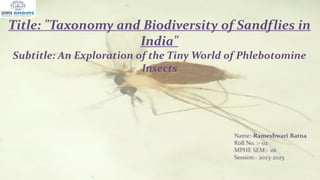 Title: "Taxonomy and Biodiversity of Sandflies in
India"
Subtitle: An Exploration of the Tiny World of Phlebotomine
Insects
Name:-Rameshwari Ratna
Roll No. :- 02
MPHE SEM:- 1st
Session:- 2023-2025
12/30/2023 1
 