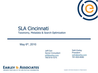 SLA Cincinnati Taxonomy, Metadata & Search Optimization May 6th, 2010 Seth Earley President  seth@earley.com 781-820-8080 Jeff Carr Senior Consultant jeff@earley.com 780-819-7275 