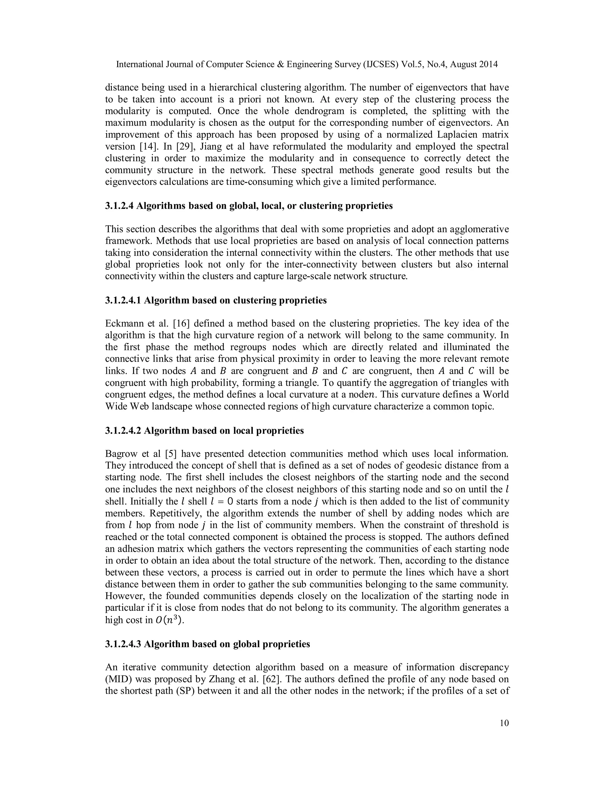 International Journal of Computer Science & Engineering Survey (IJCSES) Vol.5, No.4, August 2014 
distance being used in a hierarchical clustering algorithm. The number of eigenvectors that have 
to be taken into account is a priori not known. At every step of the clustering process the 
modularity is computed. Once the whole dendrogram is completed, the splitting with the 
maximum modularity is chosen as the output for the corresponding number of eigenvectors. An 
improvement of this approach has been proposed by using of a normalized Laplacien matrix 
version [14]. In [29], Jiang et al have reformulated the modularity and employed the spectral 
clustering in order to maximize the modularity and in consequence to correctly detect the 
community structure in the network. These spectral methods generate good results but the 
eigenvectors calculations are time-consuming which give a limited performance. 
3.1.2.4 Algorithms based on global, local, or clustering proprieties 
This section describes the algorithms that deal with some proprieties and adopt an agglomerative 
framework. Methods that use local proprieties are based on analysis of local connection patterns 
taking into consideration the internal connectivity within the clusters. The other methods that use 
global proprieties look not only for the inter-connectivity between clusters but also internal 
connectivity within the clusters and capture large-scale network structure. 
3.1.2.4.1 Algorithm based on clustering proprieties 
Eckmann et al. [16] defined a method based on the clustering proprieties. The key idea of the 
algorithm is that the high curvature region of a network will belong to the same community. In 
the first phase the method regroups nodes which are directly related and illuminated the 
connective links that arise from physical proximity in order to leaving the more relevant remote 
links. If two nodes ܣ and ܤ are congruent and ܤ and ܥ are congruent, then ܣ and ܥ will be 
congruent with high probability, forming a triangle. To quantify the aggregation of triangles with 
congruent edges, the method defines a local curvature at a node݊. This curvature defines a World 
Wide Web landscape whose connected regions of high curvature characterize a common topic. 
3.1.2.4.2 Algorithm based on local proprieties 
Bagrow et al [5] have presented detection communities method which uses local information. 
They introduced the concept of shell that is defined as a set of nodes of geodesic distance from a 
starting node. The first shell includes the closest neighbors of the starting node and the second 
one includes the next neighbors of the closest neighbors of this starting node and so on until the ݈ 
shell. Initially the ݈ shell ݈ = 0 starts from a node ݆ which is then added to the list of community 
members. Repetitively, the algorithm extends the number of shell by adding nodes which are 
from ݈ hop from node ݆ in the list of community members. When the constraint of threshold is 
reached or the total connected component is obtained the process is stopped. The authors defined 
an adhesion matrix which gathers the vectors representing the communities of each starting node 
in order to obtain an idea about the total structure of the network. Then, according to the distance 
between these vectors, a process is carried out in order to permute the lines which have a short 
distance between them in order to gather the sub communities belonging to the same community. 
However, the founded communities depends closely on the localization of the starting node in 
particular if it is close from nodes that do not belong to its community. The algorithm generates a 
high cost in ܱ(݊ଷ). 
3.1.2.4.3 Algorithm based on global proprieties 
An iterative community detection algorithm based on a measure of information discrepancy 
(MID) was proposed by Zhang et al. [62]. The authors defined the profile of any node based on 
the shortest path (SP) between it and all the other nodes in the network; if the profiles of a set of 
10 
 