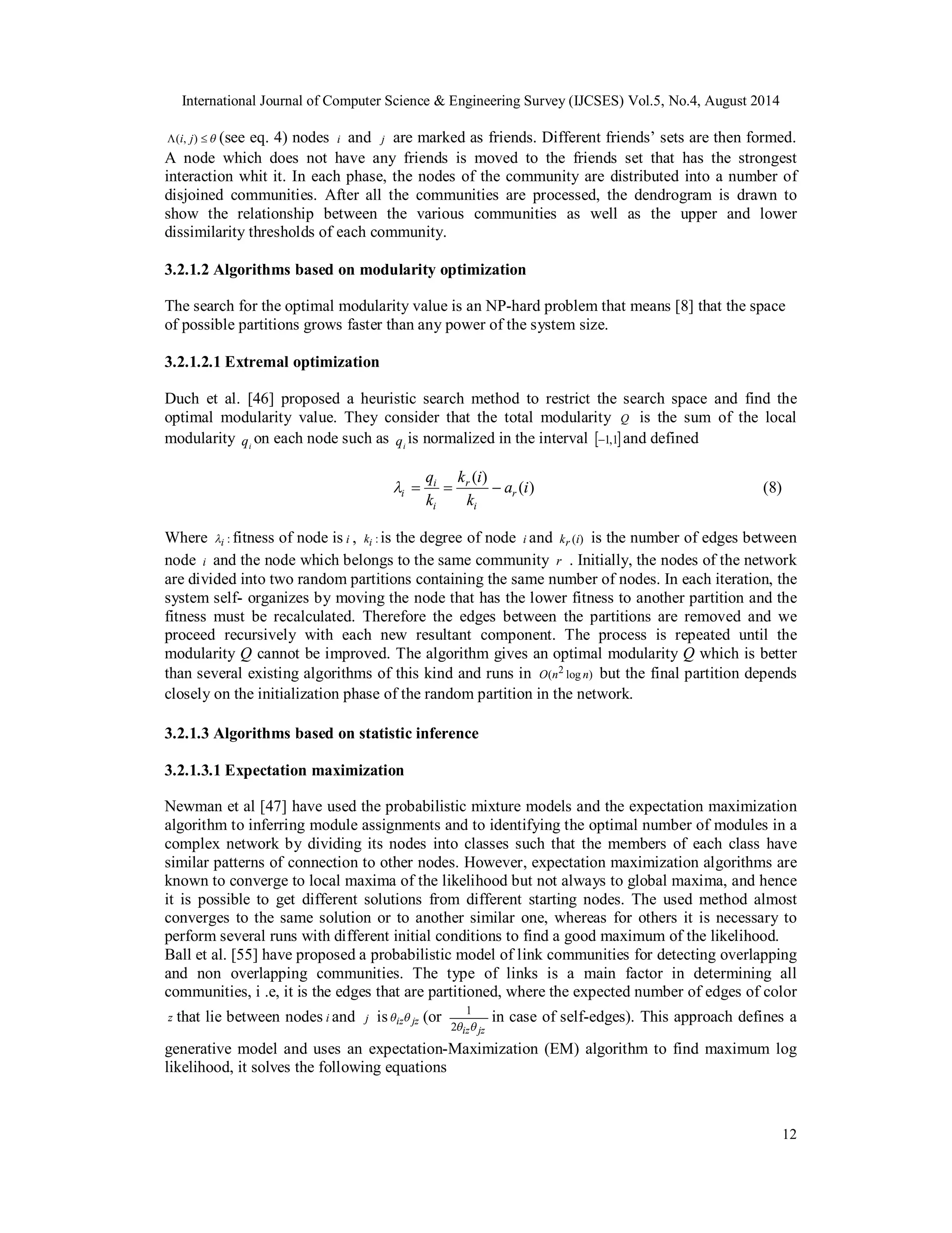 International Journal of Computer Science & Engineering Survey (IJCSES) Vol.5, No.4, August 2014 
(i, j)  (see eq. 4) nodes i and j are marked as friends. Different friends’ sets are then formed. 
A node which does not have any friends is moved to the friends set that has the strongest 
interaction whit it. In each phase, the nodes of the community are distributed into a number of 
disjoined communities. After all the communities are processed, the dendrogram is drawn to 
show the relationship between the various communities as well as the upper and lower 
dissimilarity thresholds of each community. 
3.2.1.2 Algorithms based on modularity optimization 
The search for the optimal modularity value is an NP-hard problem that means [8] that the space 
of possible partitions grows faster than any power of the system size. 
3.2.1.2.1 Extremal optimization 
Duch et al. [46] proposed a heuristic search method to restrict the search space and find the 
optimal modularity value. They consider that the total modularity Q is the sum of the local 
modularity i q on each node such as i q is normalized in the interval 1,1 and defined 
1 in case of self-edges). This approach defines a 
12 
k i 
( ) a (i) 
k 
q 
i    (8) 
k 
r 
i 
r 
i 
i 
Where : i  
fitness of node is i , ki : is the degree of node i and kr (i) is the number of edges between 
node i and the node which belongs to the same community r . Initially, the nodes of the network 
are divided into two random partitions containing the same number of nodes. In each iteration, the 
system self- organizes by moving the node that has the lower fitness to another partition and the 
fitness must be recalculated. Therefore the edges between the partitions are removed and we 
proceed recursively with each new resultant component. The process is repeated until the 
modularity Q cannot be improved. The algorithm gives an optimal modularity Q which is better 
than several existing algorithms of this kind and runs in O(n2 log n) but the final partition depends 
closely on the initialization phase of the random partition in the network. 
3.2.1.3 Algorithms based on statistic inference 
3.2.1.3.1 Expectation maximization 
Newman et al [47] have used the probabilistic mixture models and the expectation maximization 
algorithm to inferring module assignments and to identifying the optimal number of modules in a 
complex network by dividing its nodes into classes such that the members of each class have 
similar patterns of connection to other nodes. However, expectation maximization algorithms are 
known to converge to local maxima of the likelihood but not always to global maxima, and hence 
it is possible to get different solutions from different starting nodes. The used method almost 
converges to the same solution or to another similar one, whereas for others it is necessary to 
perform several runs with different initial conditions to find a good maximum of the likelihood. 
Ball et al. [55] have proposed a probabilistic model of link communities for detecting overlapping 
and non overlapping communities. The type of links is a main factor in determining all 
communities, i .e, it is the edges that are partitioned, where the expected number of edges of color 
z that lie between nodes i and j is iz jz (or 
2iz jz 
generative model and uses an expectation-Maximization (EM) algorithm to find maximum log 
likelihood, it solves the following equations 
 