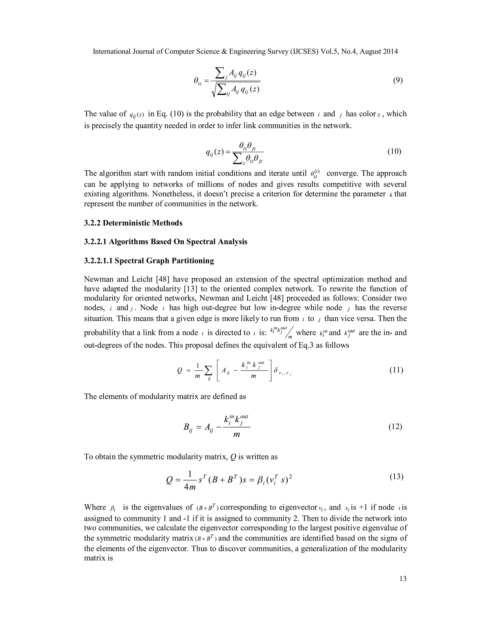 International Journal of Computer Science & Engineering Survey (IJCSES) Vol.5, No.4, August 2014 
 (9) 
( ) (10) 
13 
  
A q z 
j ij ij 
( ) 
iz A q z 
 
ij ij ij 
( ) 
The value of qij (z) in Eq. (10) is the probability that an edge between i and j has color z , which 
is precisely the quantity needed in order to infer link communities in the network. 
  
  
iz jz 
z iz jz 
qij z 
  
The algorithm start with random initial conditions and iterate until (i) 
iz converge. The approach 
can be applying to networks of millions of nodes and gives results competitive with several 
existing algorithms. Nonetheless, it doesn’t precise a criterion for determine the parameter k that 
represent the number of communities in the network. 
3.2.2 Deterministic Methods 
3.2.2.1 Algorithms Based On Spectral Analysis 
3.2.2.1.1 Spectral Graph Partitioning 
Newman and Leicht [48] have proposed an extension of the spectral optimization method and 
have adapted the modularity [13] to the oriented complex network. To rewrite the function of 
modularity for oriented networks, Newman and Leicht [48] proceeded as follows: Consider two 
nodes, i and j . Node i has high out-degree but low in-degree while node j has the reverse 
situation. This means that a given edge is more likely to run from i to j than vice versa. Then the 
probability that a link from a node i is directed to i is: 
in 
i where in 
m 
k k out 
j 
ki and out 
k j are the in- and 
out-degrees of the nodes. This proposal defines the equivalent of Eq.3 as follows 
(11) 
 
 
1     
Q   
, 
ij 
k k 
ij m 
A 
m 
  
The elements of modularity matrix are defined as 
(12) 
out 
j 
in 
i 
in 
i 
k k 
m 
B A 
out 
j 
ij  ij  
To obtain the symmetric modularity matrix, Q is written as 
(13) 
c i c j 
1 s B B s v s 
m 
Q  T  T   
T 
( ) ( )2 
4 
i i 
Where i is the eigenvalues of (B  BT ) corresponding to eigenvector vi , and si is +1 if node i is 
assigned to community 1 and -1 if it is assigned to community 2. Then to divide the network into 
two communities, we calculate the eigenvector corresponding to the largest positive eigenvalue of 
the symmetric modularity matrix (B  BT ) and the communities are identified based on the signs of 
the elements of the eigenvector. Thus to discover communities, a generalization of the modularity 
matrix is 
 