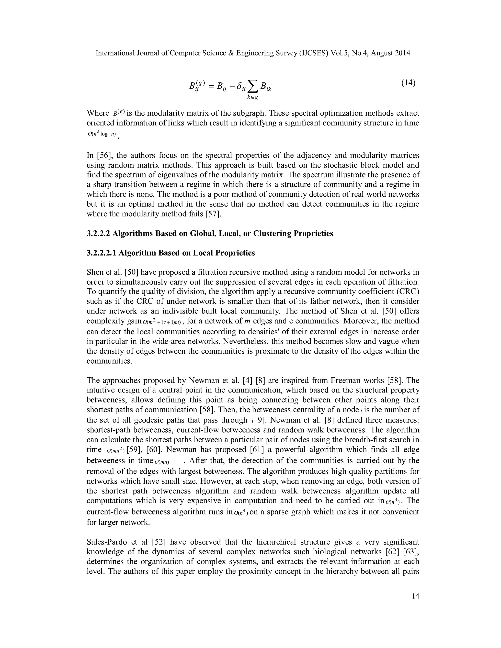 International Journal of Computer Science & Engineering Survey (IJCSES) Vol.5, No.4, August 2014 
(14) 
g 
Bij B  B ( ) 
ij ij ik 
Where B(g) is the modularity matrix of the subgraph. These spectral optimization methods extract 
oriented information of links which result in identifying a significant community structure in time 
O(n2 log n) . 
In [56], the authors focus on the spectral properties of the adjacency and modularity matrices 
using random matrix methods. This approach is built based on the stochastic block model and 
find the spectrum of eigenvalues of the modularity matrix. The spectrum illustrate the presence of 
a sharp transition between a regime in which there is a structure of community and a regime in 
which there is none. The method is a poor method of community detection of real world networks 
but it is an optimal method in the sense that no method can detect communities in the regime 
where the modularity method fails [57]. 
3.2.2.2 Algorithms Based on Global, Local, or Clustering Proprieties 
3.2.2.2.1 Algorithm Based on Local Proprieties 
Shen et al. [50] have proposed a filtration recursive method using a random model for networks in 
order to simultaneously carry out the suppression of several edges in each operation of filtration. 
To quantify the quality of division, the algorithm apply a recursive community coefficient (CRC) 
such as if the CRC of under network is smaller than that of its father network, then it consider 
under network as an indivisible built local community. The method of Shen et al. [50] offers 
complexity gain O(m2  (c  1)m) , for a network of m edges and c communities. Moreover, the method 
can detect the local communities according to densities' of their external edges in increase order 
in particular in the wide-area networks. Nevertheless, this method becomes slow and vague when 
the density of edges between the communities is proximate to the density of the edges within the 
communities. 
The approaches proposed by Newman et al. [4] [8] are inspired from Freeman works [58]. The 
intuitive design of a central point in the communication, which based on the structural property 
betweeness, allows defining this point as being connecting between other points along their 
shortest paths of communication [58]. Then, the betweeness centrality of a node i is the number of 
the set of all geodesic paths that pass through i [9]. Newman et al. [8] defined three measures: 
shortest-path betweeness, current-flow betweeness and random walk betweeness. The algorithm 
can calculate the shortest paths between a particular pair of nodes using the breadth-first search in 
time O(mn2 ) [59], [60]. Newman has proposed [61] a powerful algorithm which finds all edge 
betweeness in time O(mn) . After that, the detection of the communities is carried out by the 
removal of the edges with largest betweeness. The algorithm produces high quality partitions for 
networks which have small size. However, at each step, when removing an edge, both version of 
the shortest path betweeness algorithm and random walk betweeness algorithm update all 
computations which is very expensive in computation and need to be carried out in O(n3 ) . The 
current-flow betweeness algorithm runs in O(n4 ) on a sparse graph which makes it not convenient 
for larger network. 
Sales-Pardo et al [52] have observed that the hierarchical structure gives a very significant 
knowledge of the dynamics of several complex networks such biological networks [62] [63], 
determines the organization of complex systems, and extracts the relevant information at each 
level. The authors of this paper employ the proximity concept in the hierarchy between all pairs 
14 
 
  
k g 
 