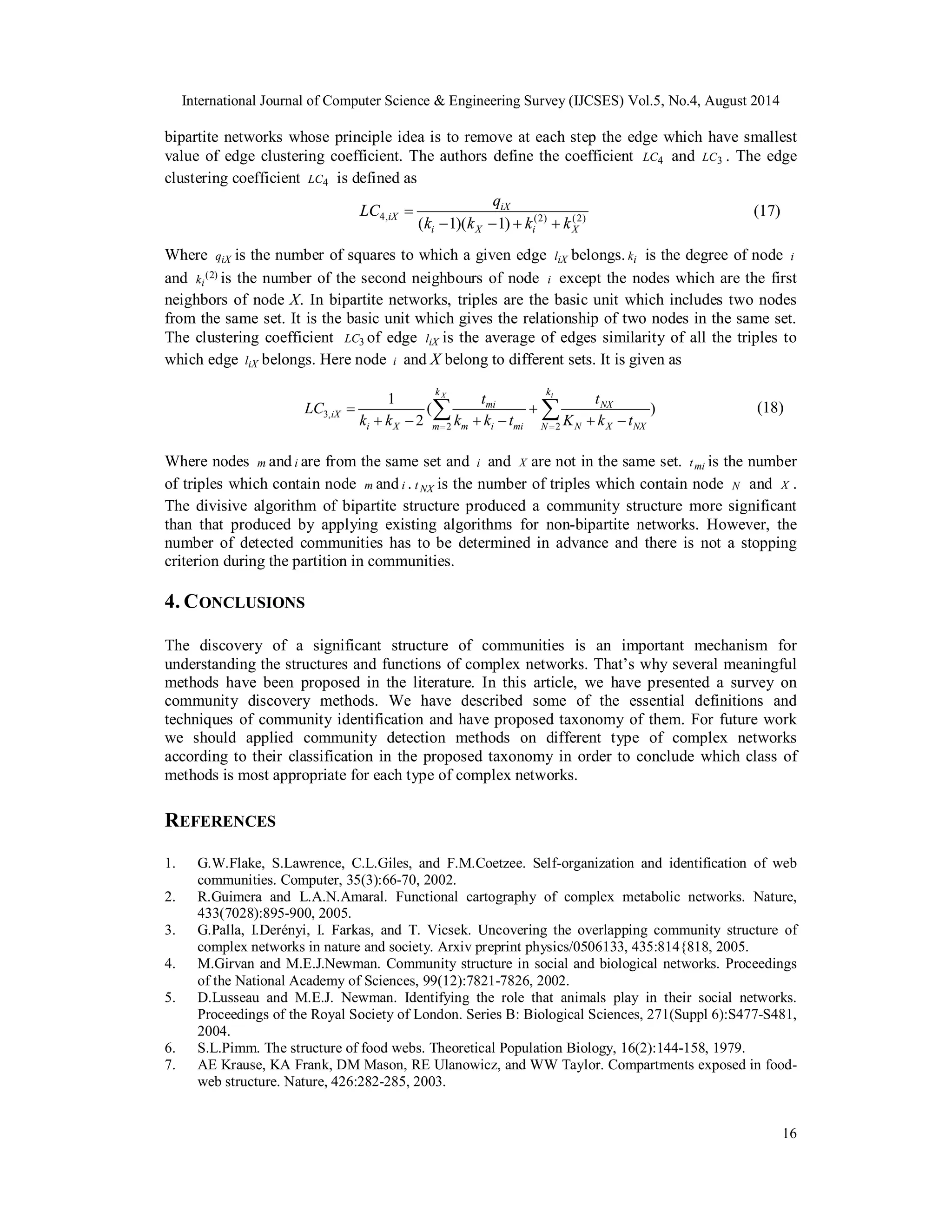 International Journal of Computer Science & Engineering Survey (IJCSES) Vol.5, No.4, August 2014 
bipartite networks whose principle idea is to remove at each step the edge which have smallest 
value of edge clustering coefficient. The authors define the coefficient LC4 and LC3 . The edge 
clustering coefficient LC4 is defined as 
LC (18) 
16 
LC q 
iX 
 (17) 
iX k k k k 
4, ( (2) (2) i  1)( X  1)  i  
X 
Where qiX is the number of squares to which a given edge liX belongs. ki is the degree of node i 
and (2) 
ki is the number of the second neighbours of node i except the nodes which are the first 
neighbors of node X. In bipartite networks, triples are the basic unit which includes two nodes 
from the same set. It is the basic unit which gives the relationship of two nodes in the same set. 
The clustering coefficient LC3 of edge liX is the average of edges similarity of all the triples to 
which edge liX belongs. Here node i and X belong to different sets. It is given as 
t 
3,   
NX 
mi 
( ) 
2 
1 
 
iX     
K k t 
    
2 2 
 
k X i 
m 
k 
N N X NX 
m i mi 
i X 
t 
k k t 
k k 
Where nodes m and i are from the same set and i and X are not in the same set. tmi is the number 
of triples which contain node m and i . t NX is the number of triples which contain node N and X . 
The divisive algorithm of bipartite structure produced a community structure more significant 
than that produced by applying existing algorithms for non-bipartite networks. However, the 
number of detected communities has to be determined in advance and there is not a stopping 
criterion during the partition in communities. 
4. CONCLUSIONS 
The discovery of a significant structure of communities is an important mechanism for 
understanding the structures and functions of complex networks. That’s why several meaningful 
methods have been proposed in the literature. In this article, we have presented a survey on 
community discovery methods. We have described some of the essential definitions and 
techniques of community identification and have proposed taxonomy of them. For future work 
we should applied community detection methods on different type of complex networks 
according to their classification in the proposed taxonomy in order to conclude which class of 
methods is most appropriate for each type of complex networks. 
REFERENCES 
1. G.W.Flake, S.Lawrence, C.L.Giles, and F.M.Coetzee. Self-organization and identification of web 
communities. Computer, 35(3):66-70, 2002. 
2. R.Guimera and L.A.N.Amaral. Functional cartography of complex metabolic networks. Nature, 
433(7028):895-900, 2005. 
3. G.Palla, I.Derényi, I. Farkas, and T. Vicsek. Uncovering the overlapping community structure of 
complex networks in nature and society. Arxiv preprint physics/0506133, 435:814{818, 2005. 
4. M.Girvan and M.E.J.Newman. Community structure in social and biological networks. Proceedings 
of the National Academy of Sciences, 99(12):7821-7826, 2002. 
5. D.Lusseau and M.E.J. Newman. Identifying the role that animals play in their social networks. 
Proceedings of the Royal Society of London. Series B: Biological Sciences, 271(Suppl 6):S477-S481, 
2004. 
6. S.L.Pimm. The structure of food webs. Theoretical Population Biology, 16(2):144-158, 1979. 
7. AE Krause, KA Frank, DM Mason, RE Ulanowicz, and WW Taylor. Compartments exposed in food-web 
structure. Nature, 426:282-285, 2003. 
 