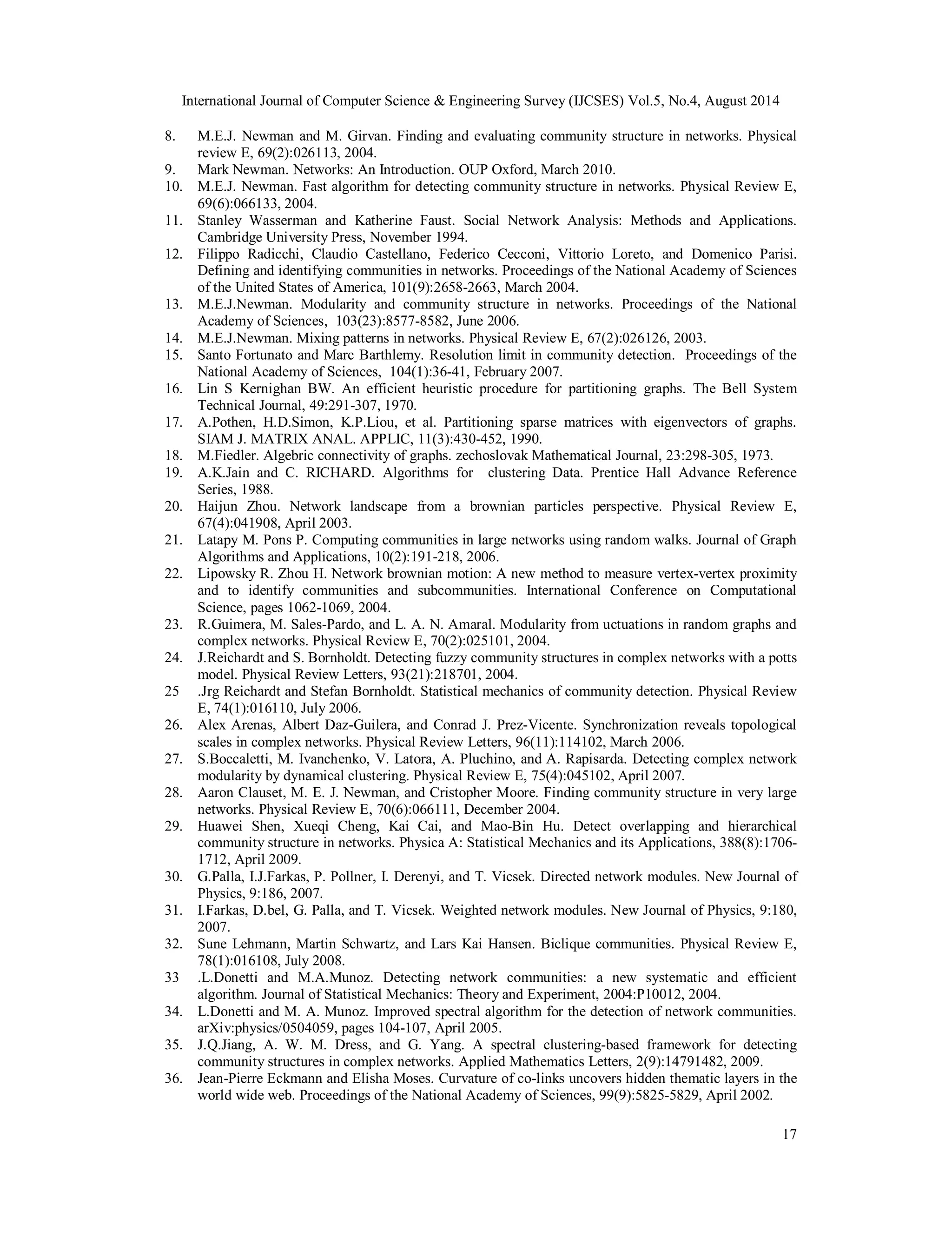International Journal of Computer Science & Engineering Survey (IJCSES) Vol.5, No.4, August 2014 
8. M.E.J. Newman and M. Girvan. Finding and evaluating community structure in networks. Physical 
17 
review E, 69(2):026113, 2004. 
9. Mark Newman. Networks: An Introduction. OUP Oxford, March 2010. 
10. M.E.J. Newman. Fast algorithm for detecting community structure in networks. Physical Review E, 
69(6):066133, 2004. 
11. Stanley Wasserman and Katherine Faust. Social Network Analysis: Methods and Applications. 
Cambridge University Press, November 1994. 
12. Filippo Radicchi, Claudio Castellano, Federico Cecconi, Vittorio Loreto, and Domenico Parisi. 
Defining and identifying communities in networks. Proceedings of the National Academy of Sciences 
of the United States of America, 101(9):2658-2663, March 2004. 
13. M.E.J.Newman. Modularity and community structure in networks. Proceedings of the National 
Academy of Sciences, 103(23):8577-8582, June 2006. 
14. M.E.J.Newman. Mixing patterns in networks. Physical Review E, 67(2):026126, 2003. 
15. Santo Fortunato and Marc Barthlemy. Resolution limit in community detection. Proceedings of the 
National Academy of Sciences, 104(1):36-41, February 2007. 
16. Lin S Kernighan BW. An efficient heuristic procedure for partitioning graphs. The Bell System 
Technical Journal, 49:291-307, 1970. 
17. A.Pothen, H.D.Simon, K.P.Liou, et al. Partitioning sparse matrices with eigenvectors of graphs. 
SIAM J. MATRIX ANAL. APPLIC, 11(3):430-452, 1990. 
18. M.Fiedler. Algebric connectivity of graphs. zechoslovak Mathematical Journal, 23:298-305, 1973. 
19. A.K.Jain and C. RICHARD. Algorithms for clustering Data. Prentice Hall Advance Reference 
Series, 1988. 
20. Haijun Zhou. Network landscape from a brownian particles perspective. Physical Review E, 
67(4):041908, April 2003. 
21. Latapy M. Pons P. Computing communities in large networks using random walks. Journal of Graph 
Algorithms and Applications, 10(2):191-218, 2006. 
22. Lipowsky R. Zhou H. Network brownian motion: A new method to measure vertex-vertex proximity 
and to identify communities and subcommunities. International Conference on Computational 
Science, pages 1062-1069, 2004. 
23. R.Guimera, M. Sales-Pardo, and L. A. N. Amaral. Modularity from uctuations in random graphs and 
complex networks. Physical Review E, 70(2):025101, 2004. 
24. J.Reichardt and S. Bornholdt. Detecting fuzzy community structures in complex networks with a potts 
model. Physical Review Letters, 93(21):218701, 2004. 
25 .Jrg Reichardt and Stefan Bornholdt. Statistical mechanics of community detection. Physical Review 
E, 74(1):016110, July 2006. 
26. Alex Arenas, Albert Daz-Guilera, and Conrad J. Prez-Vicente. Synchronization reveals topological 
scales in complex networks. Physical Review Letters, 96(11):114102, March 2006. 
27. S.Boccaletti, M. Ivanchenko, V. Latora, A. Pluchino, and A. Rapisarda. Detecting complex network 
modularity by dynamical clustering. Physical Review E, 75(4):045102, April 2007. 
28. Aaron Clauset, M. E. J. Newman, and Cristopher Moore. Finding community structure in very large 
networks. Physical Review E, 70(6):066111, December 2004. 
29. Huawei Shen, Xueqi Cheng, Kai Cai, and Mao-Bin Hu. Detect overlapping and hierarchical 
community structure in networks. Physica A: Statistical Mechanics and its Applications, 388(8):1706- 
1712, April 2009. 
30. G.Palla, I.J.Farkas, P. Pollner, I. Derenyi, and T. Vicsek. Directed network modules. New Journal of 
Physics, 9:186, 2007. 
31. I.Farkas, D.bel, G. Palla, and T. Vicsek. Weighted network modules. New Journal of Physics, 9:180, 
2007. 
32. Sune Lehmann, Martin Schwartz, and Lars Kai Hansen. Biclique communities. Physical Review E, 
78(1):016108, July 2008. 
33 .L.Donetti and M.A.Munoz. Detecting network communities: a new systematic and efficient 
algorithm. Journal of Statistical Mechanics: Theory and Experiment, 2004:P10012, 2004. 
34. L.Donetti and M. A. Munoz. Improved spectral algorithm for the detection of network communities. 
arXiv:physics/0504059, pages 104-107, April 2005. 
35. J.Q.Jiang, A. W. M. Dress, and G. Yang. A spectral clustering-based framework for detecting 
community structures in complex networks. Applied Mathematics Letters, 2(9):14791482, 2009. 
36. Jean-Pierre Eckmann and Elisha Moses. Curvature of co-links uncovers hidden thematic layers in the 
world wide web. Proceedings of the National Academy of Sciences, 99(9):5825-5829, April 2002. 
 