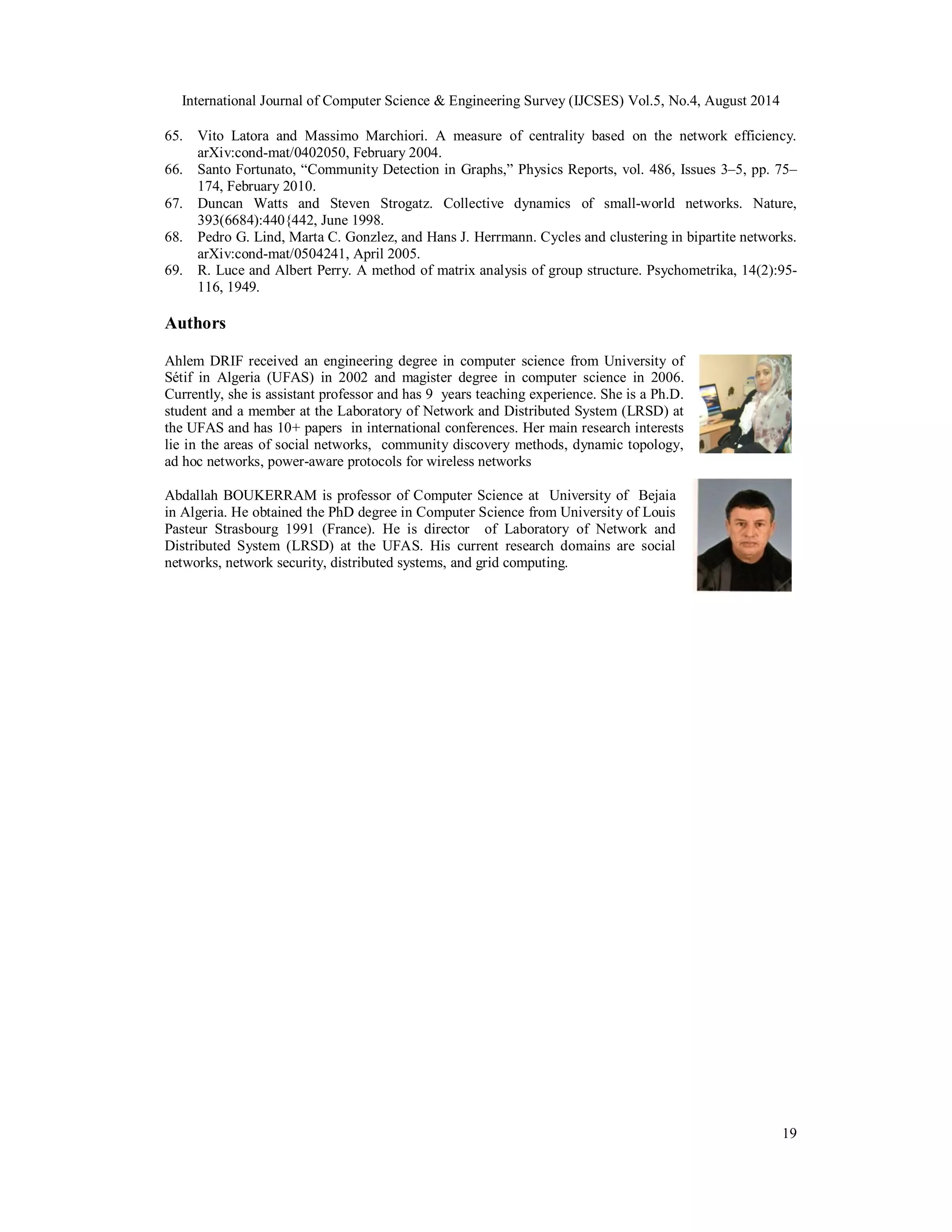 International Journal of Computer Science & Engineering Survey (IJCSES) Vol.5, No.4, August 2014 
65. Vito Latora and Massimo Marchiori. A measure of centrality based on the network efficiency. 
19 
arXiv:cond-mat/0402050, February 2004. 
66. Santo Fortunato, “Community Detection in Graphs,” Physics Reports, vol. 486, Issues 3–5, pp. 75– 
174, February 2010. 
67. Duncan Watts and Steven Strogatz. Collective dynamics of small-world networks. Nature, 
393(6684):440{442, June 1998. 
68. Pedro G. Lind, Marta C. Gonzlez, and Hans J. Herrmann. Cycles and clustering in bipartite networks. 
arXiv:cond-mat/0504241, April 2005. 
69. R. Luce and Albert Perry. A method of matrix analysis of group structure. Psychometrika, 14(2):95- 
116, 1949. 
Authors 
Ahlem DRIF received an engineering degree in computer science from University of 
Sétif in Algeria (UFAS) in 2002 and magister degree in computer science in 2006. 
Currently, she is assistant professor and has 9 years teaching experience. She is a Ph.D. 
student and a member at the Laboratory of Network and Distributed System (LRSD) at 
the UFAS and has 10+ papers in international conferences. Her main research interests 
lie in the areas of social networks, community discovery methods, dynamic topology, 
ad hoc networks, power-aware protocols for wireless networks 
Abdallah BOUKERRAM is professor of Computer Science at University of Bejaia 
in Algeria. He obtained the PhD degree in Computer Science from University of Louis 
Pasteur Strasbourg 1991 (France). He is director of Laboratory of Network and 
Distributed System (LRSD) at the UFAS. His current research domains are social 
networks, network security, distributed systems, and grid computing. 
