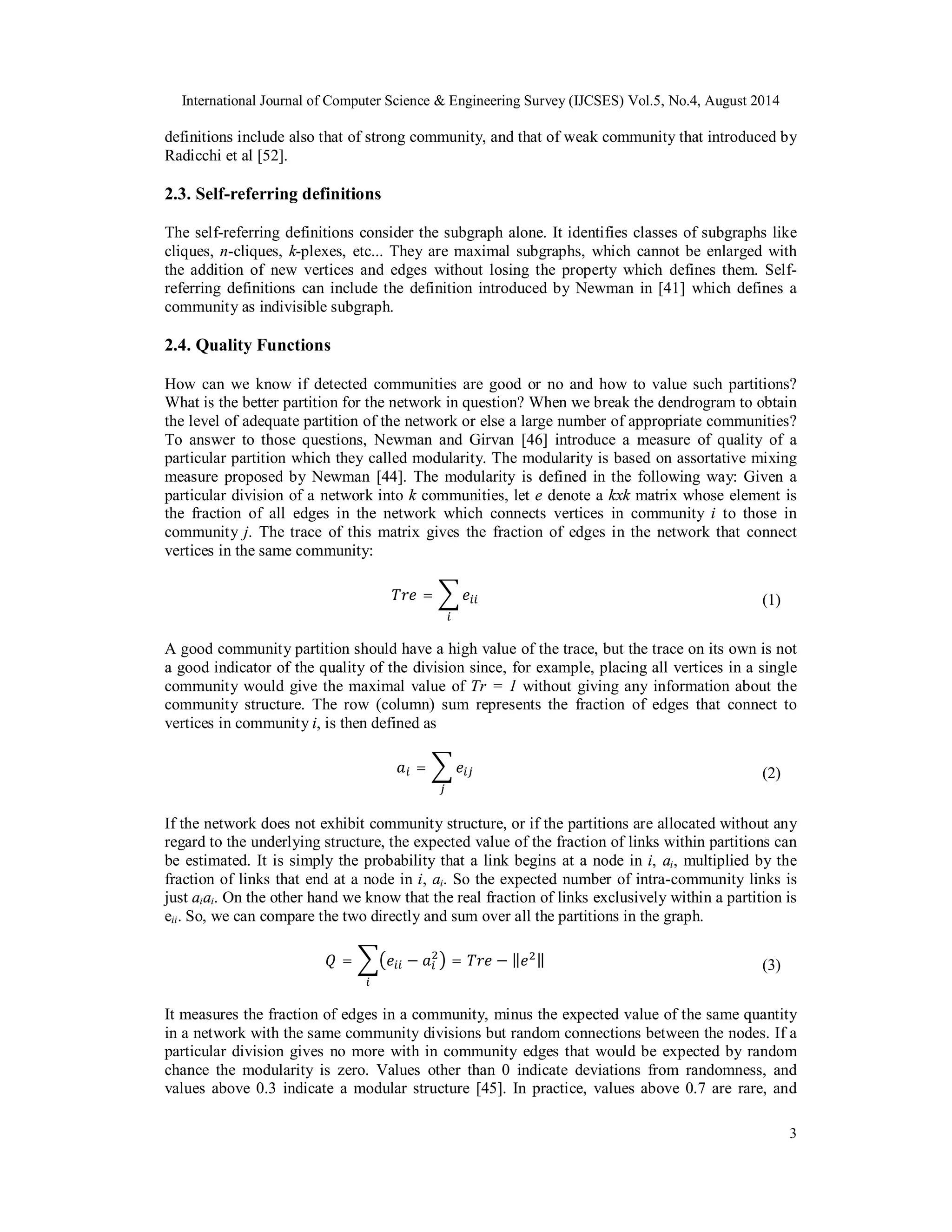 International Journal of Computer Science & Engineering Survey (IJCSES) Vol.5, No.4, August 2014 
definitions include also that of strong community, and that of weak community that introduced by 
Radicchi et al [52]. 
2.3. Self-referring definitions 
The self-referring definitions consider the subgraph alone. It identifies classes of subgraphs like 
cliques, n-cliques, k-plexes, etc... They are maximal subgraphs, which cannot be enlarged with 
the addition of new vertices and edges without losing the property which defines them. Self-referring 
definitions can include the definition introduced by Newman in [41] which defines a 
community as indivisible subgraph. 
2.4. Quality Functions 
How can we know if detected communities are good or no and how to value such partitions? 
What is the better partition for the network in question? When we break the dendrogram to obtain 
the level of adequate partition of the network or else a large number of appropriate communities? 
To answer to those questions, Newman and Girvan [46] introduce a measure of quality of a 
particular partition which they called modularity. The modularity is based on assortative mixing 
measure proposed by Newman [44]. The modularity is defined in the following way: Given a 
particular division of a network into k communities, let e denote a kxk matrix whose element is 
the fraction of all edges in the network which connects vertices in community i to those in 
community j. The trace of this matrix gives the fraction of edges in the network that connect 
vertices in the same community: 
3 
ܶݎ݁ = ෍݁௜௜ 
௜ 
(1) 
A good community partition should have a high value of the trace, but the trace on its own is not 
a good indicator of the quality of the division since, for example, placing all vertices in a single 
community would give the maximal value of Tr = 1 without giving any information about the 
community structure. The row (column) sum represents the fraction of edges that connect to 
vertices in community i, is then defined as 
ܽ௜ = ෍ ݁௜௝ 
௝ 
(2) 
If the network does not exhibit community structure, or if the partitions are allocated without any 
regard to the underlying structure, the expected value of the fraction of links within partitions can 
be estimated. It is simply the probability that a link begins at a node in i, ai, multiplied by the 
fraction of links that end at a node in i, ai. So the expected number of intra-community links is 
just aiai. On the other hand we know that the real fraction of links exclusively within a partition is 
eii. So, we can compare the two directly and sum over all the partitions in the graph. 
ଶ൯ = ܶݎ݁ − ‖݁ଶ‖ 
ܳ = ෍൫݁௜௜ − ܽ௜ 
௜ 
(3) 
It measures the fraction of edges in a community, minus the expected value of the same quantity 
in a network with the same community divisions but random connections between the nodes. If a 
particular division gives no more with in community edges that would be expected by random 
chance the modularity is zero. Values other than 0 indicate deviations from randomness, and 
values above 0.3 indicate a modular structure [45]. In practice, values above 0.7 are rare, and 
 