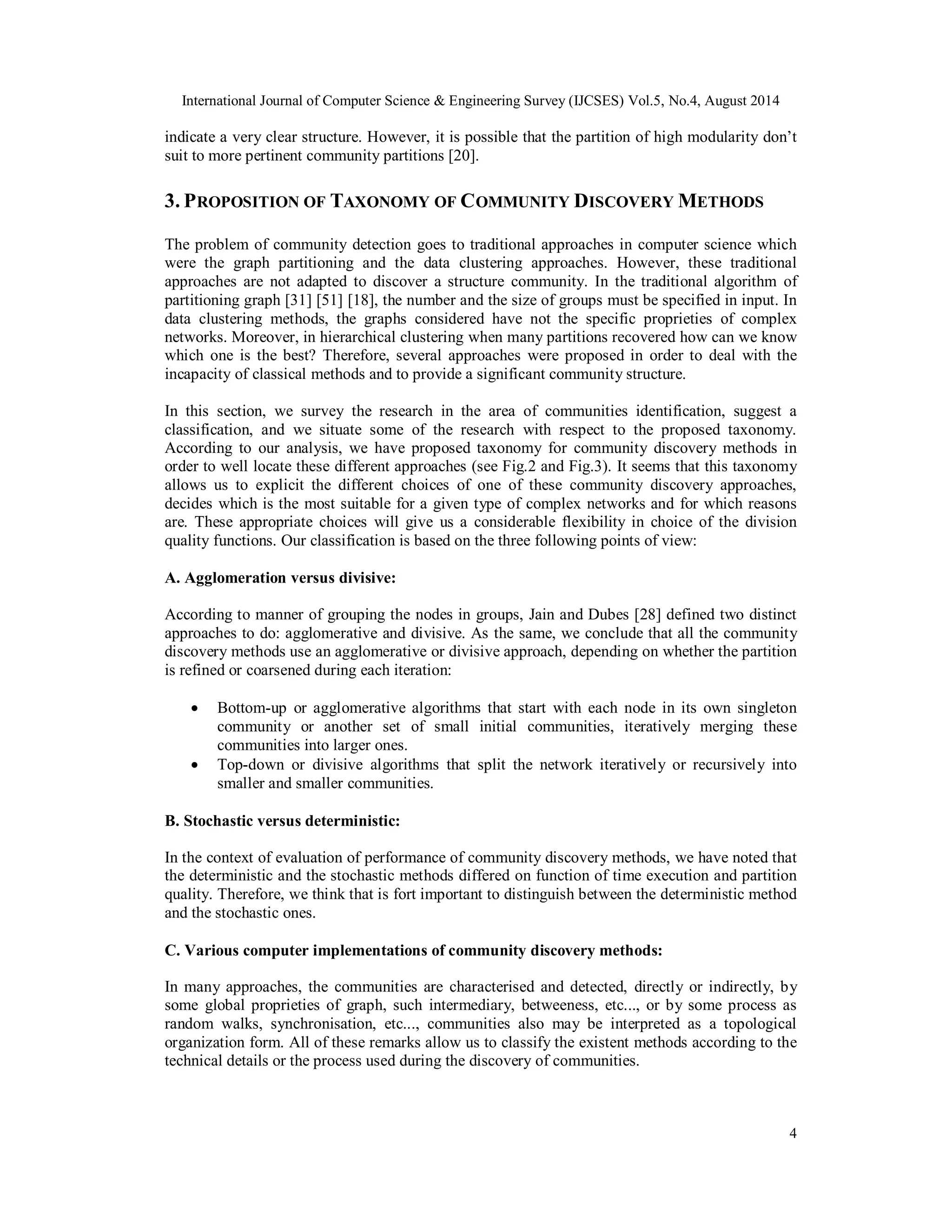 International Journal of Computer Science & Engineering Survey (IJCSES) Vol.5, No.4, August 2014 
indicate a very clear structure. However, it is possible that the partition of high modularity don’t 
suit to more pertinent community partitions [20]. 
3. PROPOSITION OF TAXONOMY OF COMMUNITY DISCOVERY METHODS 
The problem of community detection goes to traditional approaches in computer science which 
were the graph partitioning and the data clustering approaches. However, these traditional 
approaches are not adapted to discover a structure community. In the traditional algorithm of 
partitioning graph [31] [51] [18], the number and the size of groups must be specified in input. In 
data clustering methods, the graphs considered have not the specific proprieties of complex 
networks. Moreover, in hierarchical clustering when many partitions recovered how can we know 
which one is the best? Therefore, several approaches were proposed in order to deal with the 
incapacity of classical methods and to provide a significant community structure. 
In this section, we survey the research in the area of communities identification, suggest a 
classification, and we situate some of the research with respect to the proposed taxonomy. 
According to our analysis, we have proposed taxonomy for community discovery methods in 
order to well locate these different approaches (see Fig.2 and Fig.3). It seems that this taxonomy 
allows us to explicit the different choices of one of these community discovery approaches, 
decides which is the most suitable for a given type of complex networks and for which reasons 
are. These appropriate choices will give us a considerable flexibility in choice of the division 
quality functions. Our classification is based on the three following points of view: 
A. Agglomeration versus divisive: 
According to manner of grouping the nodes in groups, Jain and Dubes [28] defined two distinct 
approaches to do: agglomerative and divisive. As the same, we conclude that all the community 
discovery methods use an agglomerative or divisive approach, depending on whether the partition 
is refined or coarsened during each iteration: 
 Bottom-up or agglomerative algorithms that start with each node in its own singleton 
community or another set of small initial communities, iteratively merging these 
communities into larger ones. 
 Top-down or divisive algorithms that split the network iteratively or recursively into 
4 
smaller and smaller communities. 
B. Stochastic versus deterministic: 
In the context of evaluation of performance of community discovery methods, we have noted that 
the deterministic and the stochastic methods differed on function of time execution and partition 
quality. Therefore, we think that is fort important to distinguish between the deterministic method 
and the stochastic ones. 
C. Various computer implementations of community discovery methods: 
In many approaches, the communities are characterised and detected, directly or indirectly, by 
some global proprieties of graph, such intermediary, betweeness, etc..., or by some process as 
random walks, synchronisation, etc..., communities also may be interpreted as a topological 
organization form. All of these remarks allow us to classify the existent methods according to the 
technical details or the process used during the discovery of communities. 
 